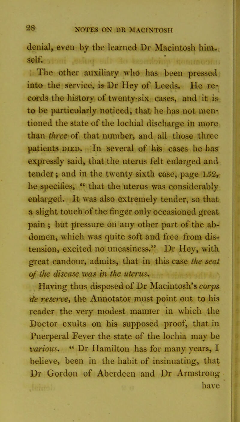 denial, even by tlio leai'ned Dr Macintosli hini- ; The other auxiliary Avho has been piesseil into the service, i» Dr Hey of Leeds. He re- cords the history of twenty-six cases, ami it i»; to be particularly noticed, that he has not men- tioned tlie state of tlie lochial discharge in more than three of that nmnber, and all those three patients died. In several of his cases he has expressly s;iid, that the uterus felt enlarged and tender; and in tlie twenty sixth case, page 152, be specifies, that the uterus was considerably enlaiged. It was also extremely tender, so that a slight touch of tl>e finger only occasioned great pain ; but pressiu-e on any other part of the ab- domen, which was quite sort and free from dis- tension, excited no uneasiness. Dr Hey, with great candour, admits, that in this case the seat of tJie disease in the utei^s. Having thus disposed of Dr Macintosh's corps de reserve, the Annotator must point out to his reader the very modest manner in which the Doctor exults on his supposed proof, tliat in Puerperal Fever the state of tlie lochia may be various. *' Dr Hamilton has for many years, I believe, been in the habit of insinuating, that Dr Gordon of Aberdeen and Dr Armstrong have