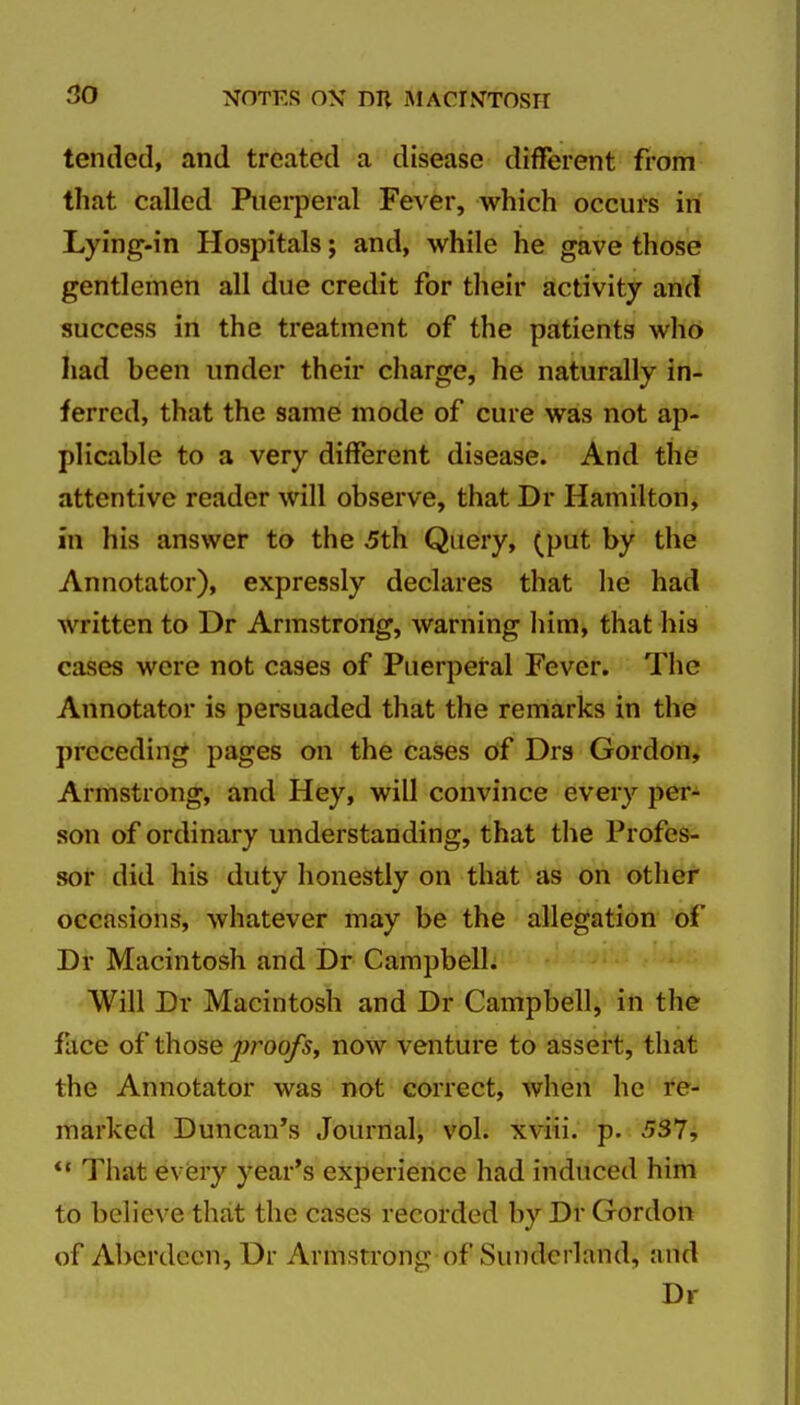 tended, and treated a disease different from that called Puerperal Fever, which occurs in Lying-in Hospitals; and, while he gave those gentlemen all due credit for their activity and success in the treatment of the patients who had been under their charge, he naturally in- ferred, that the same mode of cure was not ap- plicable to a very different disease. And the attentive reader will observe, that Dr Hamilton, in his answer to the 5th Query, (put by the Annotator), expressly declares that he had written to Dr Armstrong, warning liim, that his cases were not cases of Puerperal Fever. The Annotator is persuaded that the remarks in the preceding pages on the cases of Drs Gordon, Armstrong, and Hey, will convince every per- son of ordinary understanding, that the Profes- sor did his duty honestly on that as on other occasions, whatever may be the allegation of Dr Macintosh and Dr Campbell. Will Dr Macintosh and Dr Campbell, in the face of those proofs^ now venture to assert, that the Annotator was not correct, when he re- marked Duncan's Journali vol. xviii. p. 537, *' That every year's experience had induced him to believe that the cases recorded by Dr Gordon of Aberdeen, Ur Armstrong of Sunderland, and Dr