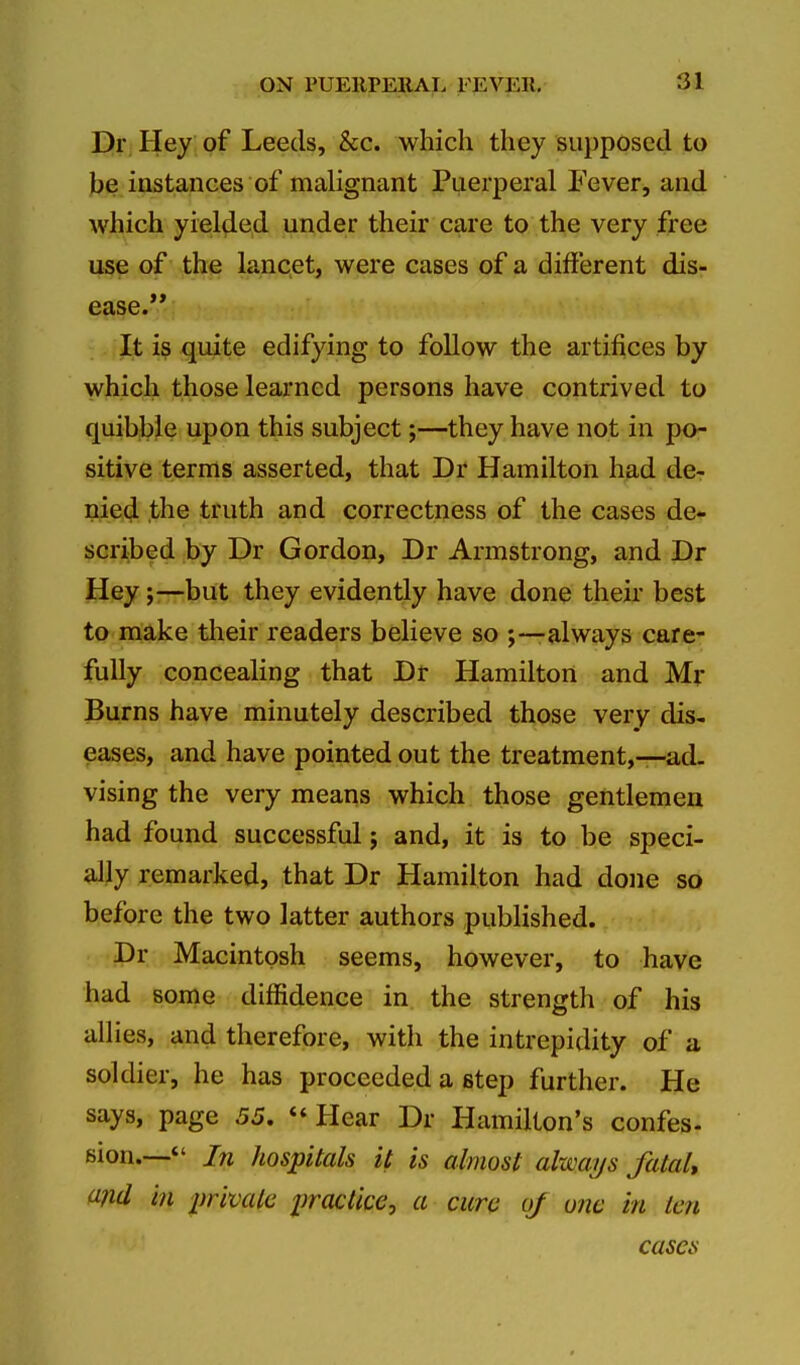 Dr Hey of Leeds, &c. which they supposed to be instances of malignant Puerperal Fever, and which yielded under their care to the very free use of the lancet, were cases of a different dis- ease. It is quite edifying to follow the artifices by which those learned persons have contrived to quibble upon this subject;—they have not in po- sitive terms asserted, that Dr Hamilton had de- nied the truth and correctness of the cases de- scribed by Dr Gordon, Dr Armstrong, and Dr Heybut they evidently have done their best to make their readers believe so ;—always care- fully concealing that Dr Hamilton and Mr Burns have minutely described those very dis- eases, and have pointed out the treatment,—ad. vising the very means which those gentlemen had found successful j and, it is to be speci- ally remarked, that Dr Hamilton had done so before the two latter authors published. Dr Macintosh seems, however, to have had some diffidence in the strength of his allies, and therefore, with the intrepidity of a soldier, he has proceeded a step further. He says, page 55. Hear Dr Hamilton's confes- sion.— In hospitals it is almost always fatal, and in private practice, a cure oj one in ten cases