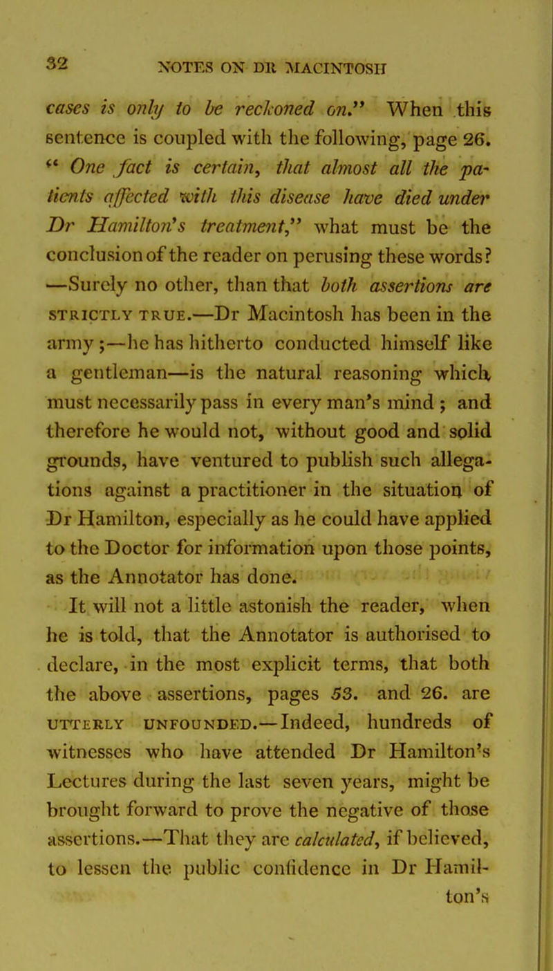 cases is only to be reckoned on,** When this sentence is coupled with the following, page 26. ** One fact is certain, that almost all the pa- ticnts affected tvith this disease have died under Dr Hamilton's treatment, what must be the conclusion of the reader on perusing these words? —Surely no other, than that both assertions are STRICTLY TRUE.—Dr Macintosh has been in the army ;—he has hitherto conducted himself like a gentleman—is the natural reasoning whicli must necessarily pass in every man*s mind ; and therefore he would not, without good and solid grounds, have ventured to publish such allega- tions against a practitioner in the situation of -Dr Hamilton, especially as he could have applied to the Doctor for information upon those points, as the Annotator has done. It will not a little astonish the reader, when he is told, that the Annotator is authorised to declare, in the most explicit terms, that both the above assertions, pages 53. and 26. are UTTERLY UNFOUNDED.— Indeed, hundreds of witnesses who have attended Dr Hamilton's Lectures during the last seven years, might be brought forward to prove the negative of those assertions.—That they are calculated, if believed, to lesiscn the public coniidencc in Dr Hamil- ton's