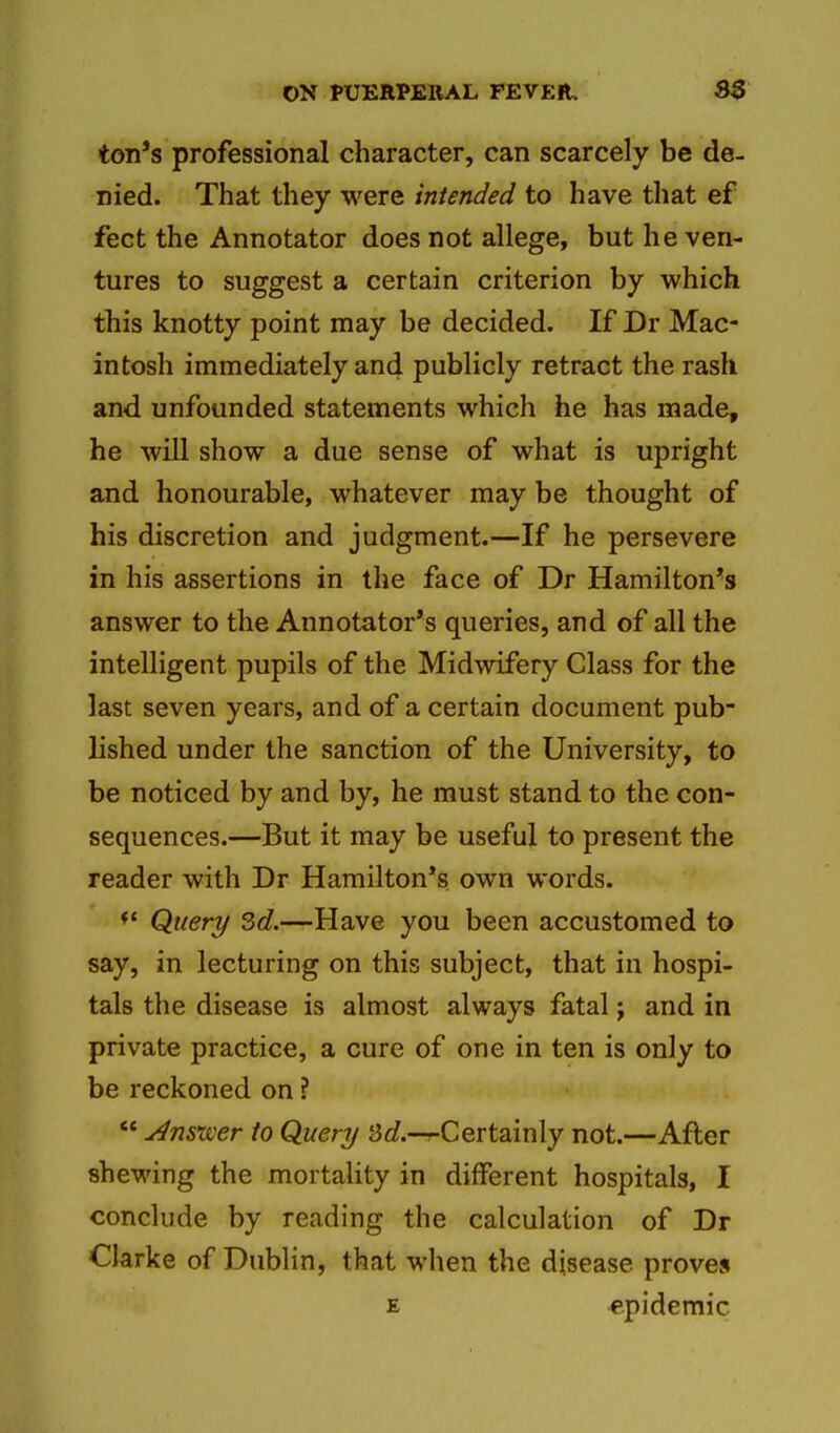 ton's professional character, can scarcely be de- nied. That they were intended to have that ef feet the Annotator does not allege, but he ven- tures to suggest a certain criterion by which this knotty point may be decided. If Dr Mac- intosh immediately and publicly retract the rash and unfounded statements which he has made, he will show a due sense of what is upright and honourable, whatever may be thought of his discretion and judgment.—If he persevere in his assertions in the face of Dr Hamilton's answer to the Annotator's queries, and of all the intelligent pupils of the Midwifery Class for the last seven years, and of a certain document pub- lished under the sanction of the University, to be noticed by and by, he must stand to the con- sequences.—But it may be useful to present the reader with Dr Hamilton's own words. Query 3d.-—Have you been accustomed to say, in lecturing on this subject, that in hospi- tals the disease is almost always fatal j and in private practice, a cure of one in ten is only to be reckoned on ? Answer to Query S^/.-r-Certainly not.—After shewing the mortality in different hospitals, I conclude by reading the calculation of Dr Clarke of Dublin, that when the disease proves E epidemic