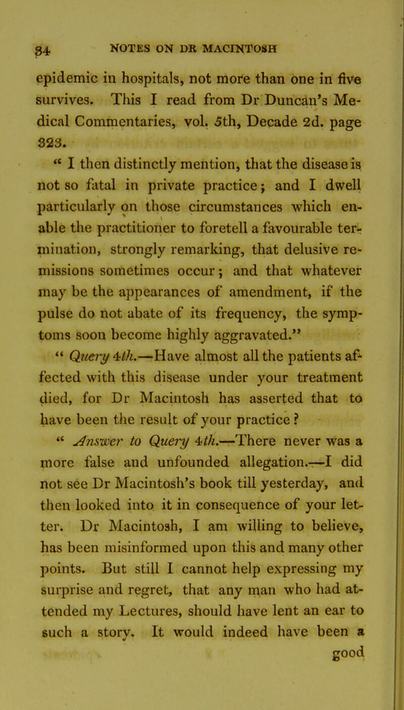 epidemic in hospitals, not more than one in five survives. This I read from Dr Duncd,n*s Me- dical Commentaries, vol. 5th, Decade 2d. page S23. ** I then distinctly mention, that the disease is not so fatal in private practice; and I dwell particularly on those circumstances which en- able the practitioner to foretell a favourable terr mination, strongly remarking, that delusive re- missions sometimes occur; and that whatever may be the appearances of amendment, if the pulse do not abate of its frequency, the symp- toms soon become highly aggravated.** Query 4;th.—Have almost all the patients af- fected with this disease under your treatment died, for Dr Macintosh has asserted that to have been the result of your practice ? Answer to Query There never was a more false and unfounded allegation.-—I did not see Dr Macintosh's book till yesterday, and then looked into it in consequence of your let- ter. Dr Macintosh, I am willing to believe, has been misinformed upon this and many other points. But still I cannot help expressing my surprise and regret, that any man who had at- tended my Lectures, should have lent an ear to such a story. It would indeed have been a good
