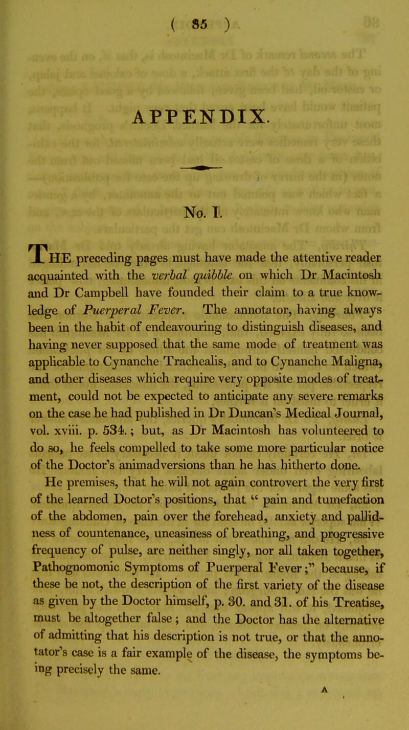 APPENDIX. No. I. The preceding pages must have made the attentive reader acquainted with the verbal quibble on which Dr Macintosh and Dr Campbell have founded their claim to a true luiow- ledge of Puerperal Fever. The annotator, having always been in the habit of endeavouring to distinguish diseases, and having never supposed that the same mode of treatment was applicable to Cynanche Trachealis, and to Cynanche Maligna, and other diseases which require very opposite modes of treat- ment, could not be expected to anticipate any severe remarks on the case he had published in Dr Duncan's Medical Journal, vol. xviii. p. 534).; but, as Dr Macintosh has volunteei'ed to do so, he feels compelled to take some more particular notice of the Doctor''s animadversions than he has hitherto done. He premises, that he will not again controvert the very first of the learned Doctor's positions, that pain and tumefaction of the abdomen, pain over the forehead, anxiety and pallid- ness of countenance, uneasiness of breathing, and progressive frequency of pulse, are neither singly, nor all taken together, Pathognomonic Symptoms of Puei-peral Feverbecause, if these be not, the description of the first variety of the disease as given by the Doctor himself, p. 30. and 31. of his Treatise, must be altogether false; and the Doctor has the alternative of admitting that his description is not true, or that the anno^ tator's case is a fair example of the disease, the symptoms be- ing precisely the same.