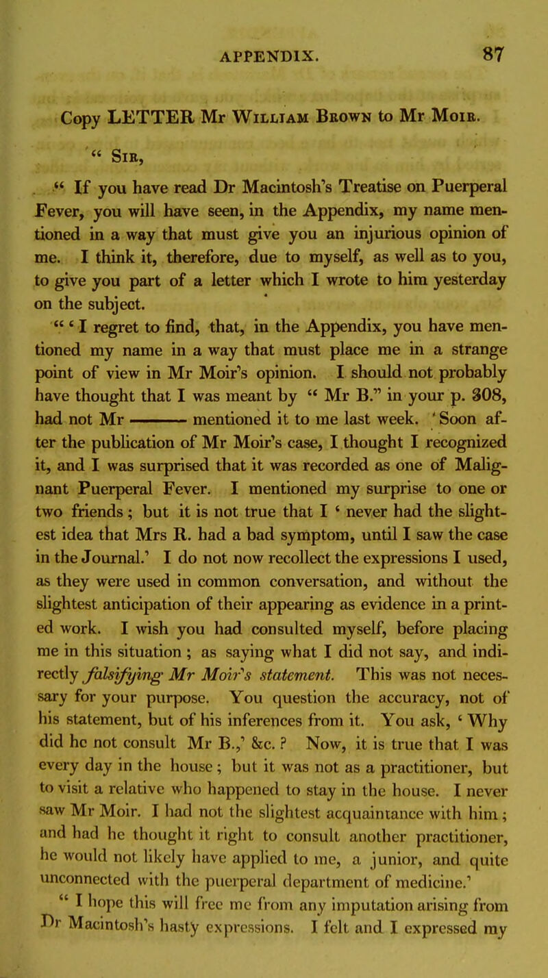 Copy LETTER Mr William Beown to Mr Moie. SlE, . If you have read Dr Macintosh's Treatise on Puerperal Fever, you will have seen, in the Appendix, my name men- tioned in a way that must ^ve you an injurious opinion of me. I think it, therefore, due to myself, as well as to you, to give you part of a letter which I wrote to him yesterday on the subject. 'I regret to find, that, in the Appendix, you have men- tioned my name in a way that must place me in a strange point of view in Mr Moir's opinion. I should not probably have thought that I was meant by Mr B. in your p. 808, had not Mr mentioned it to me last week. ' Soon af- ter the publication of Mr Moir's case, I thought I recognized it, and I was surprised that it was recorded as one of Malig- nant Puerperal Fever. I mentioned my surprise to one or two friends; but it is not true that I ' never had the slight- est idea that Mrs R. had a bad symptom, until I saw the case in the Journal.'' I do not now recollect the expressions I used, as they were used in common conversation, and without the slightest anticipation of their appearing as evidence in a print- ed work. I wish you had consulted myself, before placing me in this situation ; as saying what I did not say, and indi- rectly Jalsifying Mr Moir''s statement. This was not neces- sary for your purpose. You question the accuracy, not of his statement, but of his inferences from it. You ask, ' Why did he not consult Mr B.,' &c. ? Now, it is true that I was every day in the house; but it was not as a practitioner, but to visit a relative who happened to stay in the house. I never saw Mr Moir. I had not the slightest acquaintance with him ; and had he thought it right to consult another practitioner, he would not likely have applied to me, a junior, and quite unconnected with the puerperal department of medicine.' I hope this will free me from any imputation arising from Dr Macintosh's hasty expressions. I felt and I expressed ray