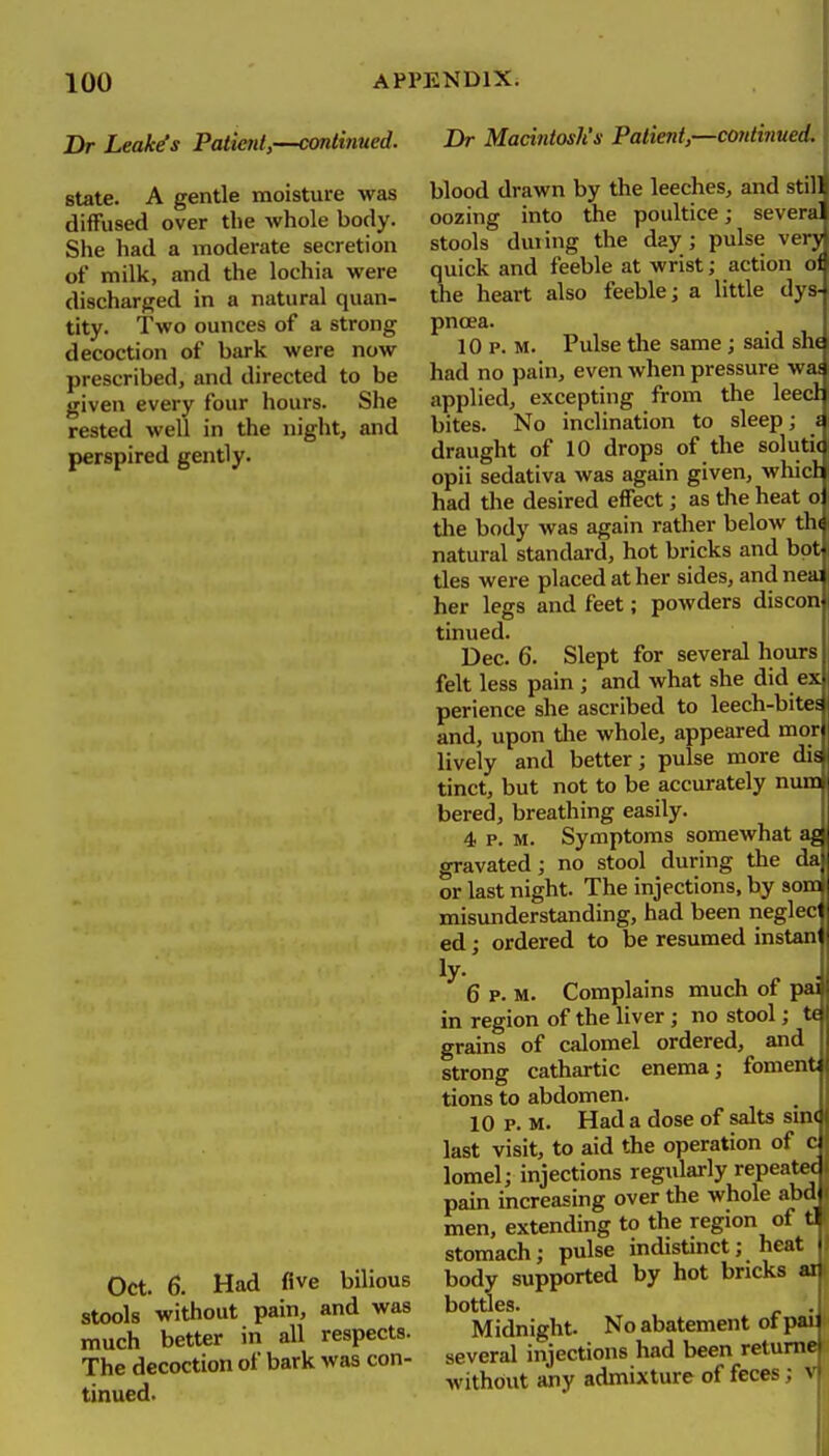 Dr Leak^s Patient,—continued. Br Macintosh's Patient,—continued. state. A gentle moisture was diffused over the whole body. She had a moderate secretion of milk, and the lochia were discharged in a natural quan- tity. Two ounces of a strong decoction of bark were now prescribed, and directed to be given every four hours. She rested well in the night, and perspired gently. Oct. 6. Had five bilious stools without pain, and was much better in all respects. The decoction of bark was con- tinued. blood drawn by the leeches, and still oozing into the poultice; several stools during the day ; pulse ver\ quick and feeble at wrist; action ot the heart also feeble; a little dys- pnoea. 10 p. M. Pulse the same ; said she had no pain, even when pressure wai applied, excepting from the leed bites. No inclination to sleep; J draught of 10 drops of the soluti< opii sedativa was again given, whicl had tlie desired effect; as the heat oJ the body was again rather below th natural standard, hot bricks and bot ties were placed at her sides, and neai her legs and feet; powders discon- tinned. Dec. 6. Slept for several hours felt less pain ; and what she did ex perience she ascribed to leech-bites and, upon die whole, appeared mon lively and better; pulse more dis tinct, but not to be accurately num bered, breathing easily. 4 p. M. Symptoms somewhat ag' gravated; no stool during the da or last night. The injections, by aom misunderstanding, had been neglect ed; ordered to be resumed instanj ly. 6 p. M. Complains much of in region of the liver; no stool; grains of calomel ordered, and strong cathartic enema; foment tions to abdomen. ,. 10 p. M. Had a dose of salts smc last visit, to aid the operation of ci lomel; injections regularly repeated pain increasing over the whole abd< men, extending to the region of tl stomach; pulse indistinct; heat body supported by hot bricks ai bottles. Midnight. No abatement of pan several injections had been relume without any admixture of feces; ^