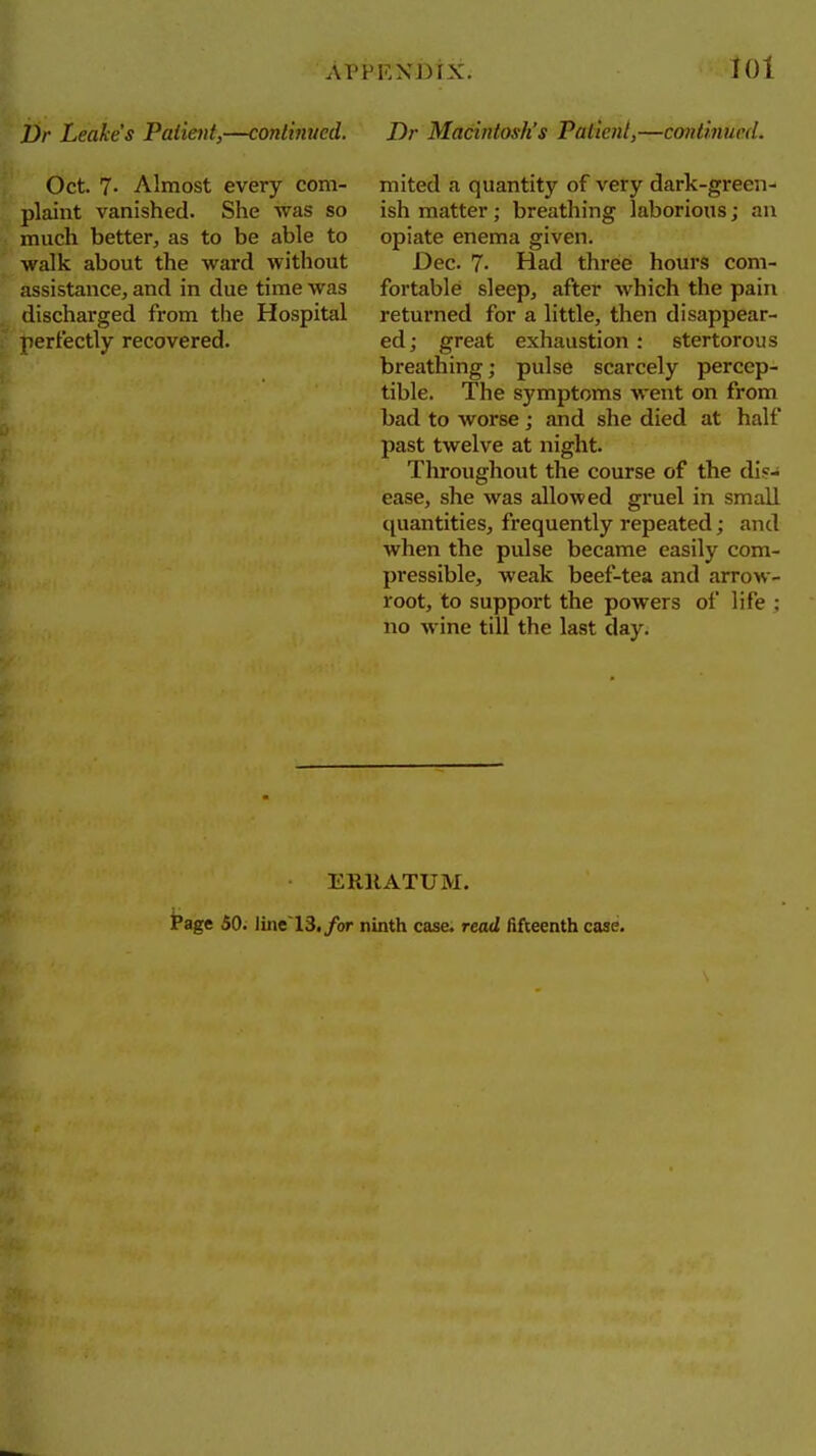 APPEXi)tX. Z)r Leahe's Palieiit,—continued. Oct. 7- Almost every com- plaint vanished. She was so much better, as to be able to walk about the ward without assistance, and in due time was discharged from tlie Hospital perfectly recovered. Dr Macintosh's Patient,—continued. mited a quantity of very dark-green- ish matter; breathing laborious; an opiate enema given. Dec. 7- Had three hours com- fortable sleep, after which the pain returned for a little, then disappear- ed; great exhaustion: stertorous breathing; pulse scarcely percep- tible. The symptoms went on from bad to worse ; and she died at half past twelve at night. Throughout the course of the die- ease, she was allowed gruel in small quantities, frequently repeated; and when the pulse became easily com- pressible, weak beef-tea and arrow- root, to support the powers of life ; no wine till the last day. ERllATUM. iPage 50. Imt 13, for ninth case, read fifteenth case.