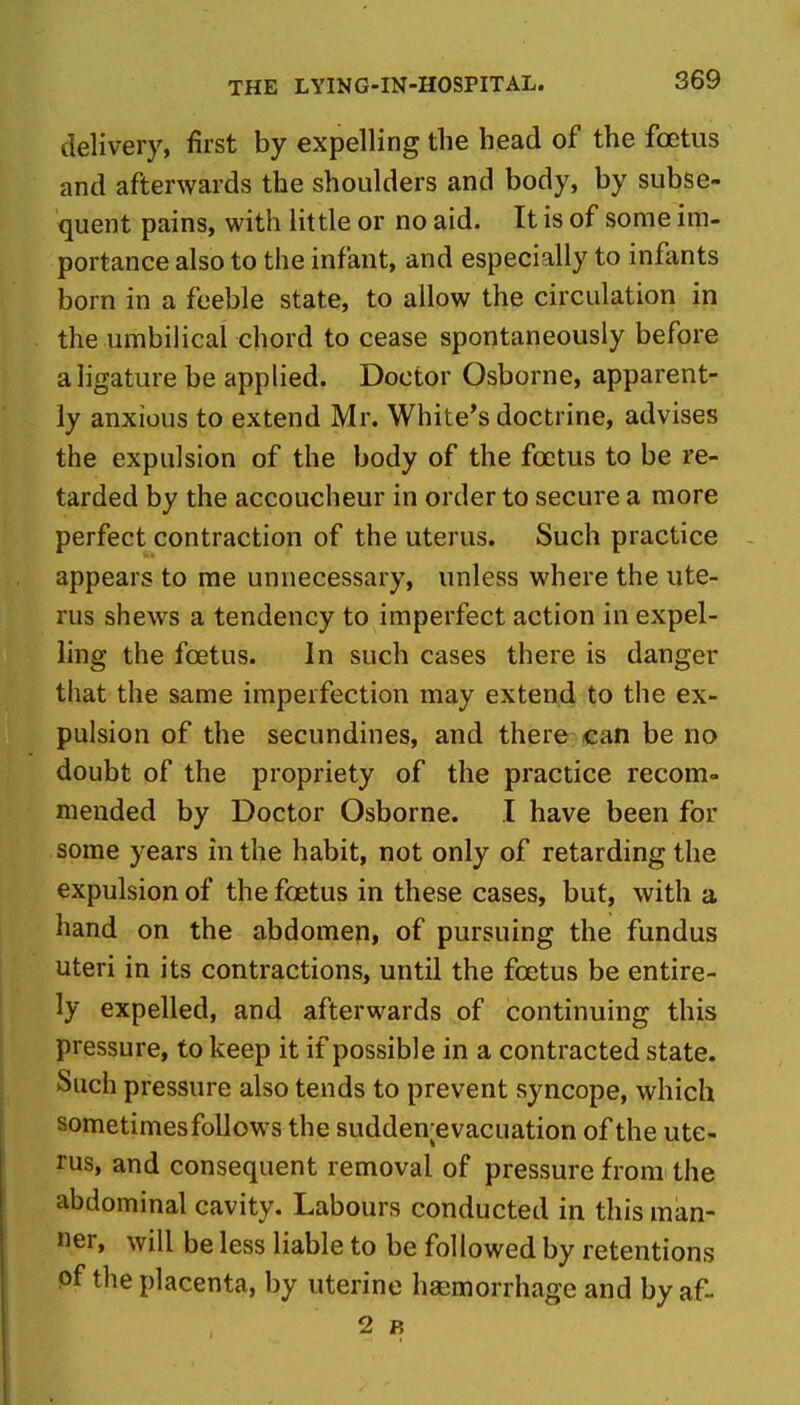 delivery, first by expelling the head of the foetus and afterwards the shoulders and body, by subse- quent pains, with little or no aid. It is of some im- portance also to the infant, and especially to infants born in a feeble state, to allow the circulation in the umbilical chord to cease spontaneously before a ligature be applied. Doctor Osborne, apparent- ly anxious to extend Mr. White's doctrine, advises the expulsion of the body of the foetus to be re- tarded by the accoucheur in order to secure a more perfect contraction of the uterus. Such practice appears to me unnecessary, unless where the ute- rus shews a tendency to imperfect action in expel- ling the foetus. In such cases there is danger that the same imperfection may extend to the ex- pulsion of the secundines, and there can be no doubt of the propriety of the practice recom» mended by Doctor Osborne. I have been for some years in the habit, not only of retarding the expulsion of the foetus in these cases, but, with a hand on the abdomen, of pursuing the fundus uteri in its contractions, until the foetus be entire- ly expelled, and afterwards of continuing this pressure, to keep it if possible in a contracted state. Such pressure also tends to prevent syncope, which sometimes follows the sudden;evacuation of the ute- rus, and consequent removal of pressure from the abdominal cavity. Labours conducted in this man- ner, will be less liable to be followed by retentions of the placenta, by uterine haemorrhage and by af- 2 B
