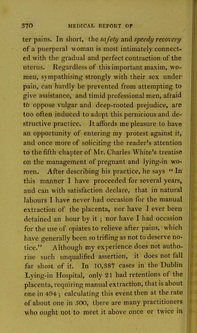 ter pains. In short, the safety and speedy recotery of a puerperal woman is most intimately connect- ed with the gradual and perfect contraction of the uterus. Regardless of this important maxim, wo- men, sympathising strongly with their sex under pain, can hardly be prevented from attempting to give assistance, and timid professional men, afraid to oppose vulgar and deep-rooted prejudice, are too often induced to adopt this pernicious and de- structive practice. It affords me pleasure to have an opportunity of entering my protest against it, and once more of soliciting the reader's attention to the fifth chapter of Mr. Charles White's treatise on the management of pregnant and lying-in wo- men. After describing his practice, he says ** In this manner I have proceeded for several years, and can with satisfaction declare, that in natural labours I have never had occasion for the manual extraction of the placenta, nor have I ever been detained an hour by it ; nor have I had occasion for the use of opiates to relieve after pains, which have generally been so trifling as not to deserve no- tice. Although my experience does not autho- rise such unqualified assertion, it does not fall far short of it. In 10,387 cases in the Dublin Lying-in Hospital, only 21 had retentions of the placenta, requiring manual extraction, that is about one in 494 ; calculating this event then at the rate of about one in 500, there are many practitioners \vhD ought not to meet it above once or twice in