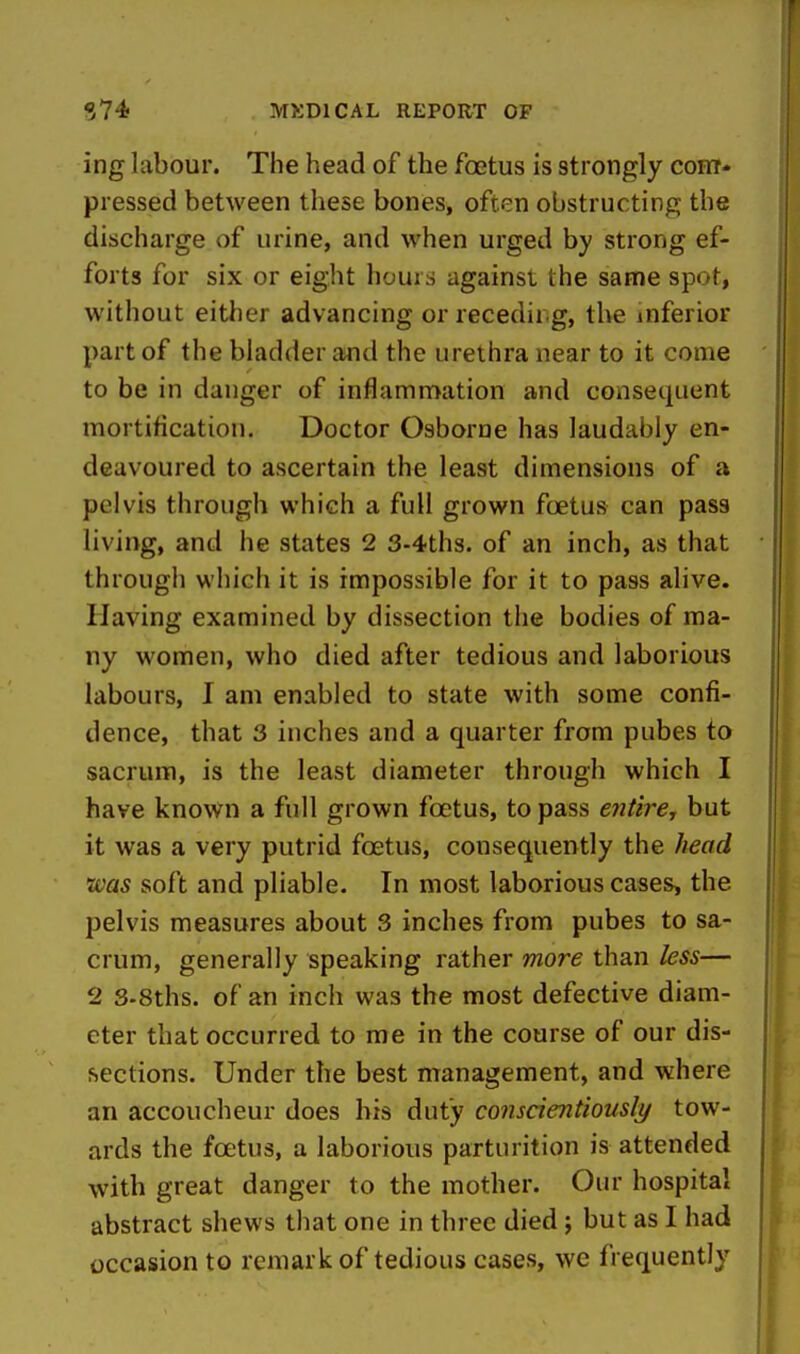 ing labour. The head of the foetus is strongly com- pressed between these bones, often obstructing the discharge of urine, and when urged by strong ef- forts for six or eight hours against the same spot, without eitlier advancing or recedir.g, the inferior part of the bladder and the urethra near to it come to be in danger of inflammation and consequent mortification. Doctor Osborne has laudably en- deavoured to ascertain the least dimensions of a pelvis through which a full grown foetus can pass living, and he states 2 3-4th3. of an inch, as that through which it is impossible for it to pass alive. Having examined by dissection the bodies of ma- ny women, who died after tedious and laborious labours, I am enabled to state with some confi- dence, that 3 inches and a quarter from pubes to sacrum, is the least diameter through which I have known a full grown foetus, to pass ejitirej but it was a very putrid foetus, consequently the head 'was soft and pliable. In most laborious cases, the pelvis measures about 3 inches from pubes to sa- crum, generally speaking rather more than less— 2 S-Sths. of an inch was the most defective diam- eter that occurred to me in the course of our dis- sections. Under the best management, and where an accoucheur does bis duty conscientiously tow- ards the foetus, a laborious parturition is attended with great danger to the mother. Our hospital abstract shews that one in three died; but as I had occasion to remark of tedious cases, we frequently