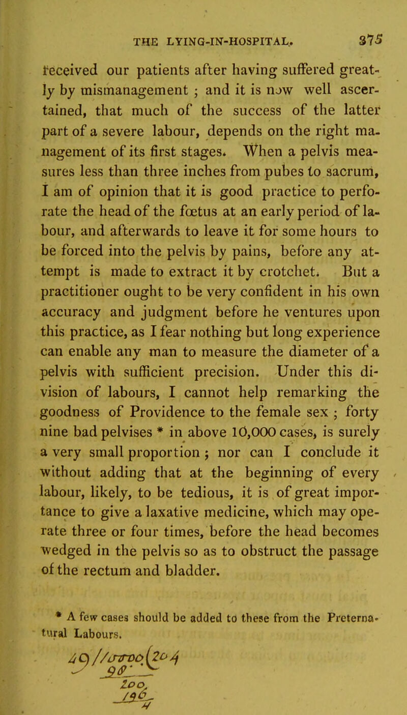deceived our patients after having suffered great- ly by mismanagement ; and it is now well ascer- tained, that much of the success of the latter part of a severe labour, depends on the right ma- nagement of its first stages* When a pelvis mea- sures less than three inches from pubes to sacruni, I am of opinion that it is good practice to perfo- rate the head of the foetus at an early period of la- bour, and afterwards to leave it for some hours to be forced into the pelvis by pains, before any at- tempt is made to extract it by crotchets But a practitioner ought to be very confident in his own accuracy and judgment before he ventures upon this practice, as I fear nothing but long experience can enable any man to measure the diameter of* a pelvis with sufficient precision. Under this di- vision of labours, I cannot help remarking the goodness of Providence to the female sex ; forty nine badpelvises * in above 10,000 cases, is surely a very small proportion ; nor can I conclude it without adding that at the beginning of every labour, likely, to be tedious, it is of great impor- tance to give a laxative medicine, which may ope- rate three or four times, before the head becomes wedged in the pelvis so as to obstruct the passage of the rectum and bladder. • A few cases should be added to these from the Preterna* t'.iral Labours.