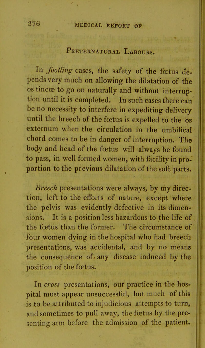 316 Preternatural Labours. In footling cases, the safety of the Ibetus de- pends very much on allowing the dilatation of the OS tincoe to go on naturally and without interrup- tion until it is completed. In such cases there can be no necessity to interfere in expediting delivery until the breech of the foetus is expelled to the os externum when the circulation in the umbilical chord comes to be in danger of interruption. The body and head of the foetus will always be found to pass, in well formed women, with facility in pro- portion to the previous dilatation of the soft parts. Breech presentations were always, by my direc- tion, left to the efforts of nature, except where the pelvis was evidently defective in its dimen- sions. It is a position less hazardous to the life of the foetus than the former. The circumstance of four women dying in the hospital who had breech presentations, was accidental, and by no means the consequence of» any disease induced by the position of the foetus. In cross presentations, our practice in the hos- pital must appear unsuccessful, but much of this is to be attributed to injudicious attempts to turn, and sometimes to pull away, tlie foetus by the pre- senting arm before the admission of the patient.
