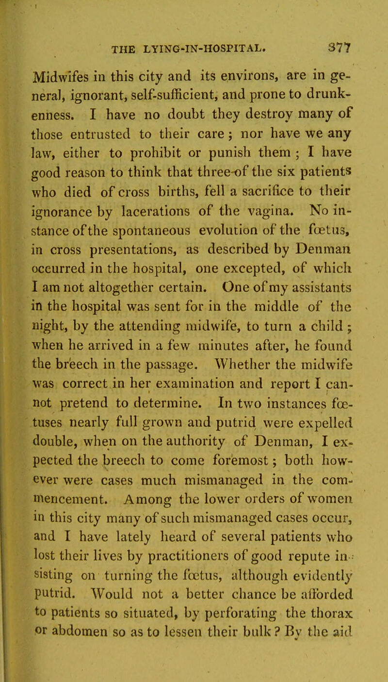 Midwifes in this city and its environs, are in ge- neral, ignorant, self-sufficient, and prone to drunk- enness. I have no doubt they destroy many of those entrusted to their care; nor have we any law, either to prohibit or punish them ; I have good reason to think that three-of the six patients who died of cross births, fell a sacrifice to their ignorance by lacerations of the vagina. No in- stance of the spontaneous evolution of the fuetus, in cross presentations, as described by Denman occurred in the hospital, one excepted, of which I am not altogether certain. One of my assistants in the hospital was sent for in the middle of the night, by the attending midwife, to turn a child ; when he arrived in a few minutes after, he found the breech in the passage. Whether the midwife was correct in her examination and report I can- not pretend to determine. In two instances foe- tuses nearly full grown and putrid were expelled double, when on the authority of Denman, I ex- pected the breech to come foremost; both how- ever were cases much mismanaged in the com- mencement. Among the lower orders of women in this city many of such mismanaged cases occur, and I have lately heard of several patients who lost their lives by practitioners of good repute in sisting on turning the foetus, although evidently putrid. Would not a better chance be alforded to patients so situated, by perforating the thorax or abdomen so as to lessen their bulk? Bv the aid