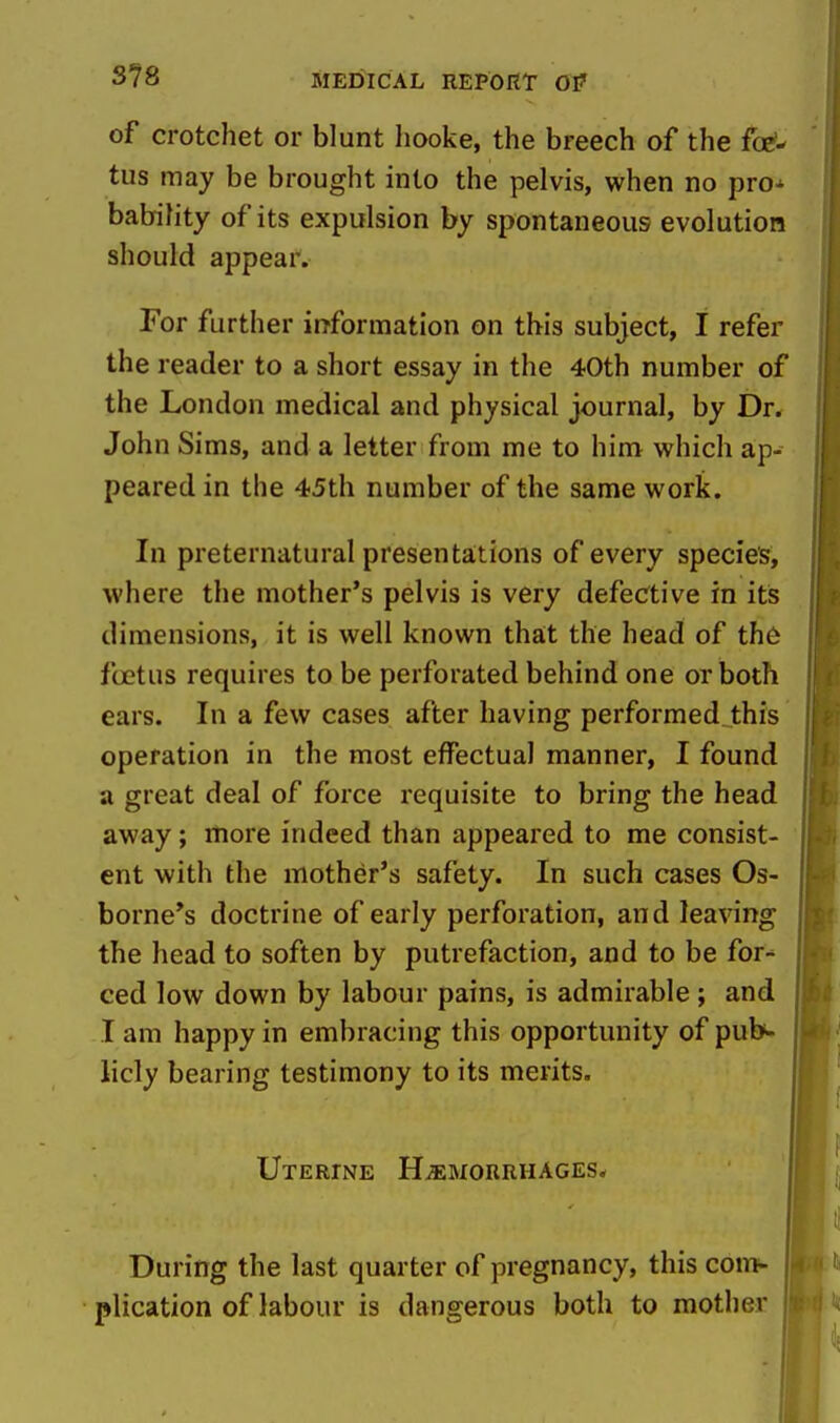 S78 of crotchet or blunt liooke, the breech of the foe?- tus may be brought into the pelvis, when no pro-' babifity of its expulsion by spontaneous evolution should appear. For further information on this subject, I refer the reader to a short essay in the 40th number of the London medical and physical journal, by Dr. John Sims, and a letter from me to him which ap- peared in the 45th number of the same work. In preternatural presenta;tions of every species, where the mother's pelvis is very defective in its dimensions, it is well known that the head of th6 foetus requires to be perforated behind one or both ears. In a few cases after having performed this operation in the most effectual manner, I found a great deal of force requisite to bring the head away; more indeed than appeared to me consist- ent with the mother's safety. In such cases Os- borne's doctrine of early perforation, and leaving the head to soften by putrefaction, and to be for- ced low down by labour pains, is admirable ; and I am happy in embracing this opportunity of pub^- licly bearing testimony to its merits. Uterine Haemorrhages* During the last quarter of pregnancy, this com- plication of labour is dangerous both to mother