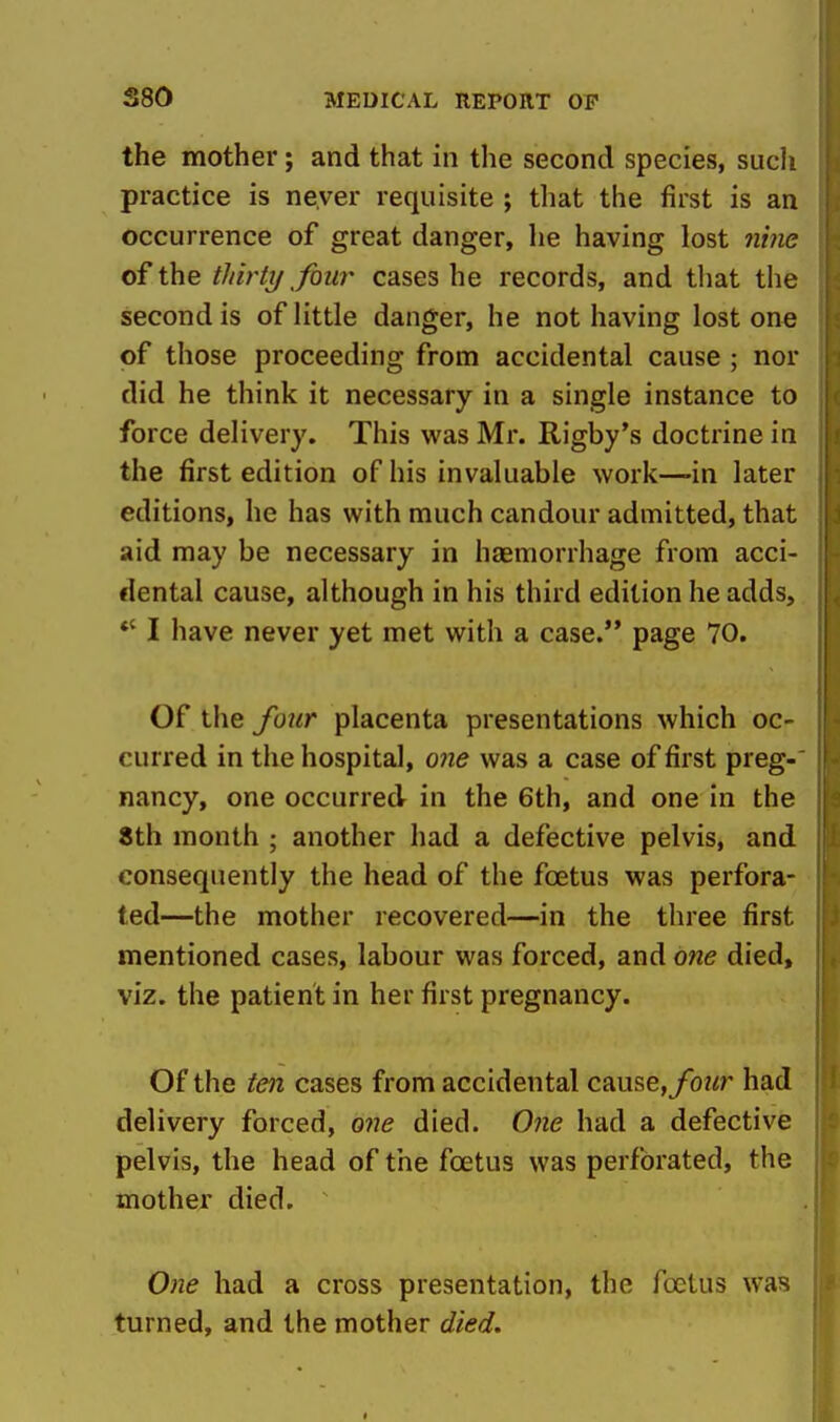 the mother; and that in the second species, such practice is never requisite ; that the first is an occurrence of great danger, he having lost «me of the thirty four cases he records, and that the second is of little danger, he not having lost one of those proceeding from accidental cause ; nor did he think it necessary in a single instance to force delivery. This was Mr. Rigby's doctrine in the first edition of his invaluable work—-in later editions, he has with much candour admitted, that aid may be necessary in haemorrhage from acci- dental cause, although in his third edition he adds, *' I have never yet met with a case. page 70. Of the four placenta presentations which oc- curred in the hospital, one was a case of first preg- nancy, one occurred in the 6th, and one in the 8th month ; another had a defective pelvis, and consequently the head of the foetus was perfora- ted—the mother recovered—in the three first mentioned cases, labour was forced, and 07ie died, viz. the patient in her first pregnancy. Of the ten cases from accidental c?ime,four had delivery forced, one died. One had a defective pelvis, the head of the foetus was perforated, the mother died. ^ One had a cross presentation, the foetus was turned, and the mother died.
