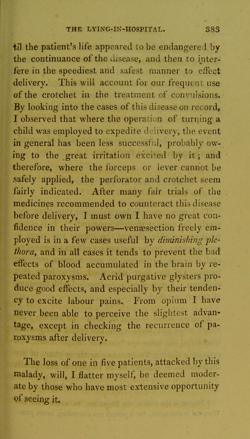 til the patient's life appeared to be endangered by the continuance of the disease, and then to inter- fere in the speediest and safest manner to effect delivery. This will account for our frequent use of the crotchet in the treatment of convulsions. By looking into the cases of this disease on record, I observed that where the operaticn of turning a child was employed to expedite delivery, the event in general has been less successful, probably ow- ing to the great irritation excited by it; and therefore, where the forceps or lever cannot be safely applied, the perforator and crotchet seem fairly indicated. After many fair trials of the medicines recommended to counteract this disease before delivery, I must own I have no great con- fidence in their powers—venaesection freely em- ployed is in a few cases useful by dimnishing ple- thora, and in all cases it tends to prevent the bad effects of blood accumulated in the brain by re- peated paroxysms. Acrid purgative glysters pro- ducegood effects, and especially by their tenden- cy to excite labour pains., From opium I have never been able to perceive the slightest advan- tage, except in checking the recurrence of pa- roxysms after delivery. The loss of one in five patients, attacked by this malady, will, I flatter myselfj be deemed moder- ate by those who have most extensive opportunity pf seeing it.