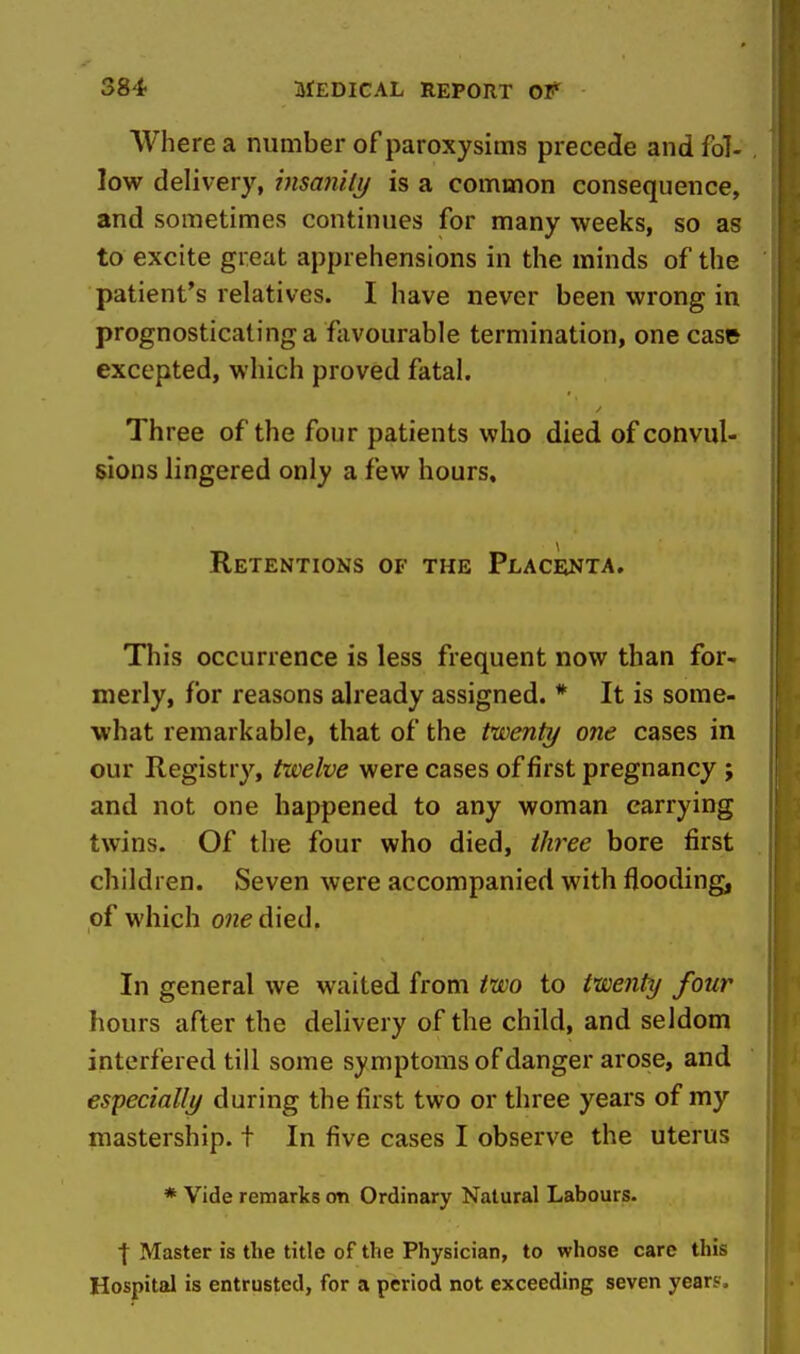 Where a number of paroxysims precede and fol- low delivery, insanilij is a common consequence, and sometimes continues for many weeks, so as to excite great apprehensions in the minds of the patient's relatives. I have never been wrong in prognosticating a favourable termination, one case excepted, which proved fatal. Three of the four patients who died of convul- sions lingered only a few hours. Retentions of the Placenta. This occurrence is less frequent now than for- merly, for reasons already assigned. * It is some- what remarkable, that of the twenty one cases in our Registry, twelve were cases of first pregnancy ; and not one happened to any woman carrying twins. Of the four who died, three bore first children. Seven were accompanied with flooding, of which one died. In general we waited from two to twenty four hours after the delivery of the child, and seldom interfered till some symptoms of danger arose, and especially during the first two or three years of my mastership, t In five cases I observe the uterus * Vide remarks on Ordinary Natural Labours. I Master is the title of the Physician, to whose care this Hospital is entrusted, for a period not exceeding seven years.