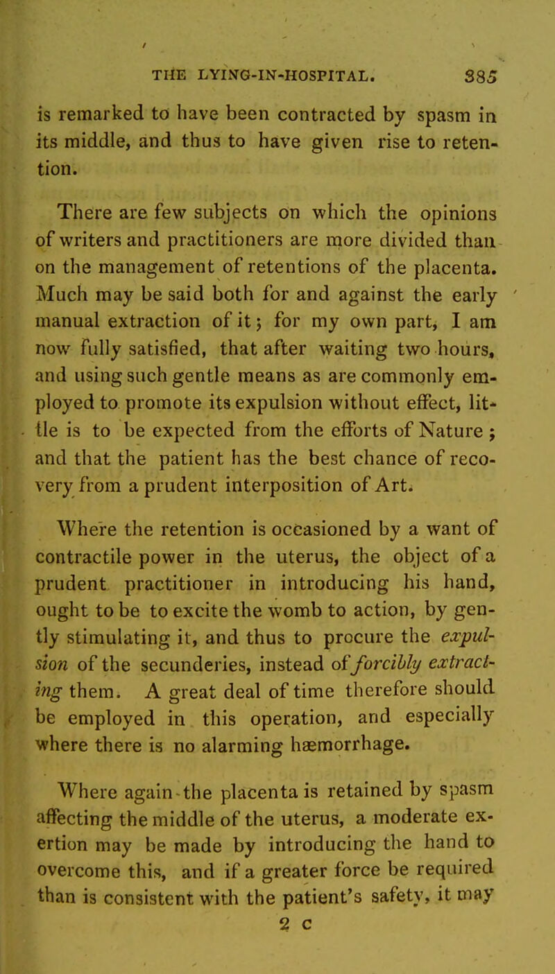 is remarked to have been contracted by spasm in its middle, and thus to have given rise to reten- tion. There are few subjects on which the opinions of writers and practitioners are more divided than on the management of retentions of the placenta. Much may be said both for and against the early manual extraction of it 5 for my own part, I am now fully satisfied, that after waiting two hours, and using such gentle means as are commonly em- ployed to promote its expulsion without effect, lit-^ tie is to be expected from the efforts of Nature ; and that the patient has the best chance of reco- very from a prudent interposition of Art. Where the retention is occasioned by a want of contractile power in the uterus, the object of a prudent practitioner in introducing his hand, ought to be to excite the womb to action, by gen- tly stimulating it, and thus to procure the expul- sion of the secunderies, instead oiforcibly extract- ing them. A great deal of time therefore should be employed in this operation, and especially where there is no alarming haemorrhage. Where again-the placenta is retained by spasm affecting the middle of the uterus, a moderate ex- ertion may be made by introducing the hand to overcome this, and if a greater force be required than is consistent with the patient's safety, it may 52 c