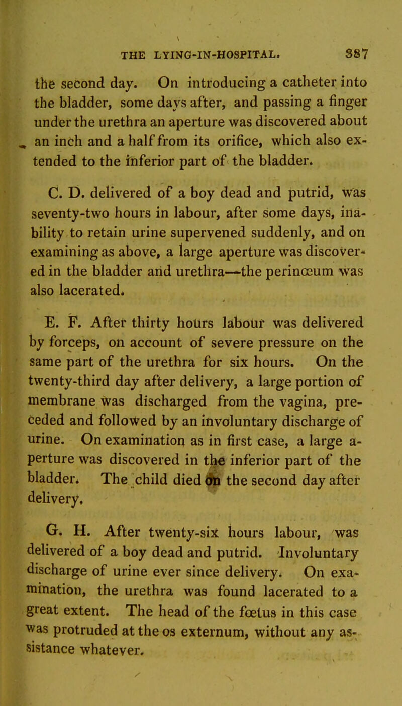 the second day. On introducing a catheter into the bladder, some days after, and passing a finger under the urethra an aperture was discovered about ^ an inch and a half from its orifice, which also ex- tended to the inferior part of the bladder. C. D. delivered of a boy dead and putrid, was seventy-two hours in labour, after some days, ina- bility to retain urine supervened suddenly, and on examining as above, a large aperture was discover- ed in the bladder arid urethra—the perinoeum was also lacerated. E. F. Aftet thirty hours labour was delivered by forceps, on account of severe pressure on the same part of the urethra for six hours. On the twenty-third day after delivery, a large portion of membrane was discharged from the vagina, pre- ceded and followed by an involuntary discharge of urine. On examination as in first case, a large a- perture was discovered in the inferior part of the bladder* The child died (fe the second day after delivery. G. H. After twenty-sii hours labour, was delivered of a boy dead and putrid. Involuntary discharge of urine ever since delivery. On exa* mination, the urethra was found lacerated to a great extent. The head of the foetus in this case was protruded at the os externum, without any as- sistance whatever.