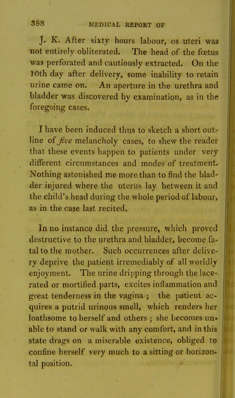 3S8 J. K. After sixty hours labour, os uteri was not entirely obliterated. The head of the foetus was perforated and cautiously extracted. On the 10th day after delivery, some inability to retain urine came on. An aperture in the urethra and bladder was discovered by examination, as in the foregoing cases. I have been induced thus to sketch a short out- line of jive melancholy cases, to shew the reader that these events happen to patients under very different circumstances and modes'of treatment. Nothing astonished me more than to find the blad- der injured where the uterus lay between it and the child's head during the whole period of labour, as in the case last recited. In no instance did the pressure, which proved destructive to the urethra and bladder, become fa- tal to the mother. Such occurrences after delive- ry deprive the patient irremediably of all worldly enjoyment. The urine dripping through the lace-, rated or mortified parts, excites inflammation and great tenderness in the vagina-; the patient ac- quires a putrid urinous smell, which renders her loathsome to herself and others ; she becomes un- able to stand or walk with any comfort, and in this state drags on a miserable existence, obliged to confine herself very much to a sitting or horizon- tal position.