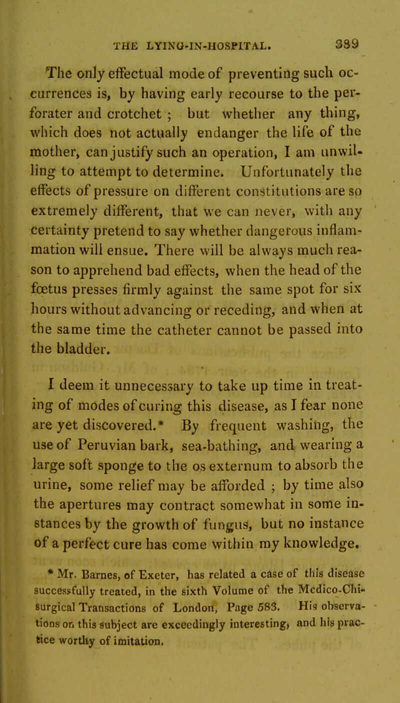 339 The only effectual mode of preventing such oc- currences is, by having early recourse to the per- forater and crotchet ; but whether any thing, which does not actually endanger the life of the mother, can justify such an operation, I am unwil- ling to attempt to determine. Unfortunately the effects of pressure on different constitutions are so extremely different, that we can never, with any certainty pretend to say whether dangerous inflam- mation will ensue. There will be always much rea- son to apprehend bad effects, when the head of the foetus presses firmly against the same spot for six hours without advancing or receding, and when at the same time the catheter cannot be passed into the bladder. 1 deem it unnecessary to take up time in treat- ing of modes of curing this disease, as I fear none are yet discovered.* By frequent washing, the use of Peruvian bark, sea-bathing, and wearing a large soft sponge to the os externum to absorb the urine, some relief may be afforded ; by time also the apertures may contract somewhat in some in- stances by the growth of fungus, but no instance of a perfect cure has come within my knowledge. * Mr. Barnes, of Exeter, has related a case of this disease successfully treated, in the sixth Volume of the Mcdico-Chi- surgical Transactions of Londort, Page 585. Hig observa- tions on this subject are exceedingly interesting, and his prac- tice worthy of imitation.