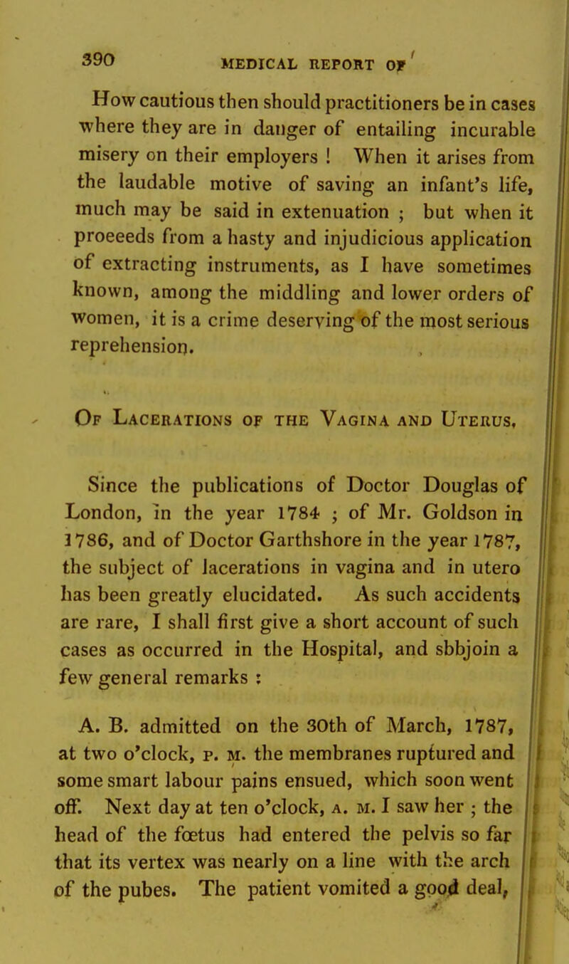 How cautious then should practitioners be in cases where they are in danger of entailing incurable misery on their employers ! When it arises from the laudable motive of saving an infant's life, much may be said in extenuation ; but when it proceeds from a hasty and injudicious application of extracting instruments, as I have sometimes known, among the middling and lower orders of women, it is a crime deserving of the most serious reprehension. Of Lacerations of the Vagina and Uterus, Since the publications of Doctor Douglas of London, in the year 1784 ; of Mr. Goldson in J786, and of Doctor Garthshore in the year 1787, the subject of lacerations in vagina and in utero has been greatly elucidated. As such accidents are rare, I shall first give a short account of such cases as occurred in the Hospital, and sbbjoin a few general remarks ; A. B. admitted on the 30th of March, 1787, at two o'clock, p. M. the membranes ruptured and some smart labour pains ensued, which soon went off. Next day at ten o'clock, a. m. I saw her ; the head of the foetus had entered the pelvis so far that its vertex was nearly on a line with the arch | f of the pubes. The patient vomited a gpo4 deal, (