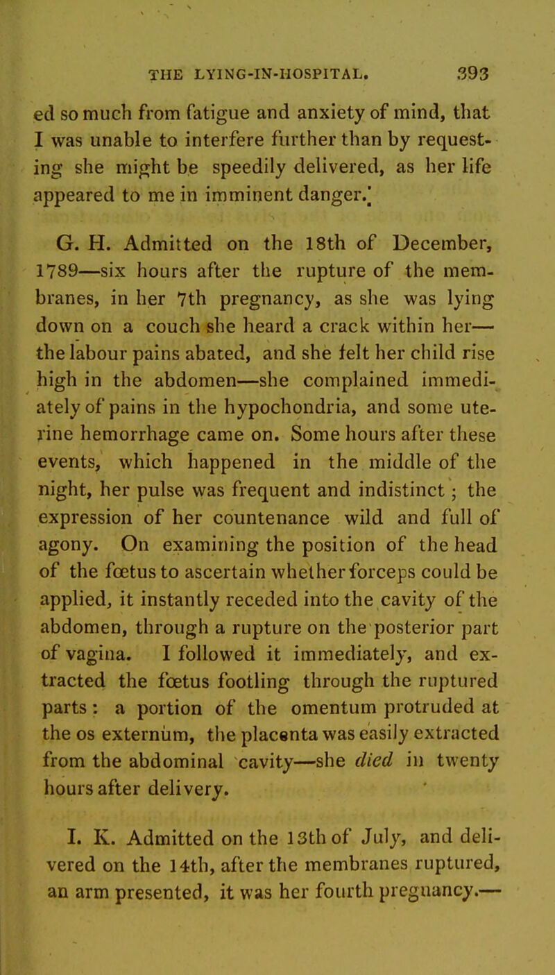 ed so much from fatigue and anxiety of mind, that I was unable to interfere further than by request- ing she might be speedily delivered, as her life appeared to me in imminent danger/ G. H. Admitted on the 18th of December, 1789—six hours after the rupture of the mem- branes, in her 7th pregnancy, as she was lying down on a couch she heard a crack within her—- the labour pains abated, and she felt her child rise high in the abdomen—she complained immedi- ately of pains in the hypochondria, and some ute- rine hemorrhage came on. Some hours after these events, which happened in the middle of the night, her pulse was frequent and indistinct; the expression of her countenance wild and full of agony. On examining the position of the head of the foetus to ascertain whether forceps could be applied, it instantly receded into the cavity of the abdomen, through a rupture on the posterior part of vagina. I followed it immediately, and ex- tracted the foetus footling through the ruptured parts: a portion of the omentum protruded at the OS externiim, the placenta was easily extracted from the abdominal cavity—she died in twenty hours after delivery. I. K. Admitted on the 13th of July, and deli- vered on the 14th, after the membranes ruptured, an arm presented, it was her fourth pregnancy.—