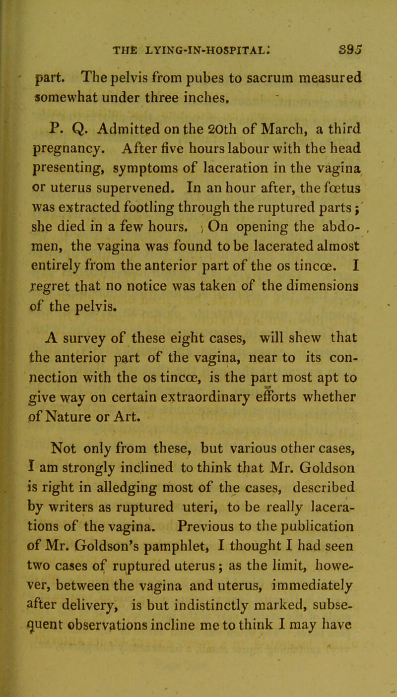 part. The pelvis from pubes to sacrum measured somewhat under three inches. P. Q. Admitted on the 20th of March, a third pregnancy. After five hours labour with the head presenting, symptoms of laceration in the vagina or uterus supervened. In an hour after, the foetus was extracted footling through the ruptured parts; she died in a few hours, i On opening the abdo- men, the vagina was found to be lacerated almost entirely from the anterior part of the os tincce. I regret that no notice was taken of the dimensions of the pelvis. A survey of these eight cases, will shew that the anterior part of the vagina, near to its con- nection with the OS tincoe, is the part most apt to give way on certain extraordinary efforts whether of Nature or Art. Not only from these, but various other cases, I am strongly inclined to think that Mr. Goldson is right in alledging most of the cases, described by writers as ruptured uteri, to be really lacera- tions of the vagina. Previous to the publication of Mr. Goldson's pamphlet, I thought I had seen two cases of ruptured uterus; as the limit, howe- ver, between the vagina and uterus, immediately after delivery, is but indistinctly marked, subse- quent observations incline me to think I may have