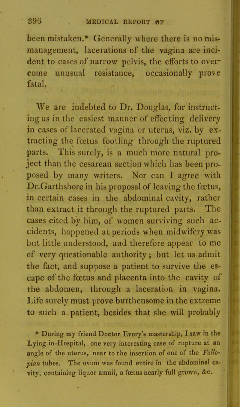 been mistaken.* Generally where tliere is no mis- management, lacerations of the vagina are inci- dent to cases of narrow pelvis, the efforts to over- come unusual resistance, occasionally prove fatal. We are indebted to Dr. Douglas, for instruct- ing us in the easiest manner of effecting delivery in cases of lacerated vagina or uterus, viz. by ex- tracting the foetus footling through the ruptured parts. This surely, is a much more natural pro- ject than tlie cesarean section which has been pro- posed by many writers. Nor can I agree with Dr.Garthshore in his proposal of leaving the foetus, in certain cases in the abdominal cavity, rather than extract it through the ruptured parts. The cases cited by him, of women surviving such ac- cidents, happened at periods when midwifery was but little understood, and therefore appear to me of very questionable authority; but let us admit the fact, and suppose a patient to survive the es- cape of the foetus and placenta into the cavity of the abdomen, through a laceration in vagina. Life surely must prove burthensome in the extreme to such a,patient, besides that she will probably * During my friend Doctor Evory's mastership, I saw in the Lying-in-Hospital, one very interesting case of rupture at an angle of the uterus, near to the insertion of one of the Fallo- pian tubes. The ovum was found entire in the abdominal ca- vity, containing liquor amnii, a foetus nearly full grown, &c.
