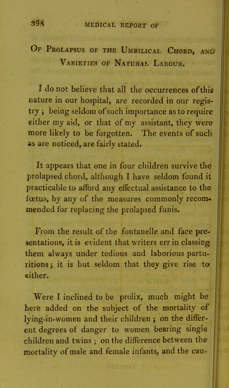 Of Prolapsus of the Umbilical Chord, ani> Varieties of Natural Labour. I do not believe that all the occurrences of this nature in our hospital, are recorded in our regis- try J being seldom of such importance as to require either my aid, or that of my assistant, they were more likely to be forgotten. The events of such as are noticed, are fairly stated.. It appears that one in four children survive the prolapsed chord, although I have seldom found it practicable to afford any effectual assistance to the foetus, by any of the measures commonly recom* mended for replacing the prolapsed funis. From the result of the fontanelle and face pre- sentations, it is evident that writers err in classing them always under tedious and laborious partu- ritions ; it is but seldom that they give rise to either. Were I inclined to be prolix, much might be here added on the subject of the mortality of ]ying-in-women and their children ; on the differ- ent degrees of danger to women bearing single children and twins ; on the difference between the mortality of male and female infants, and the cau-