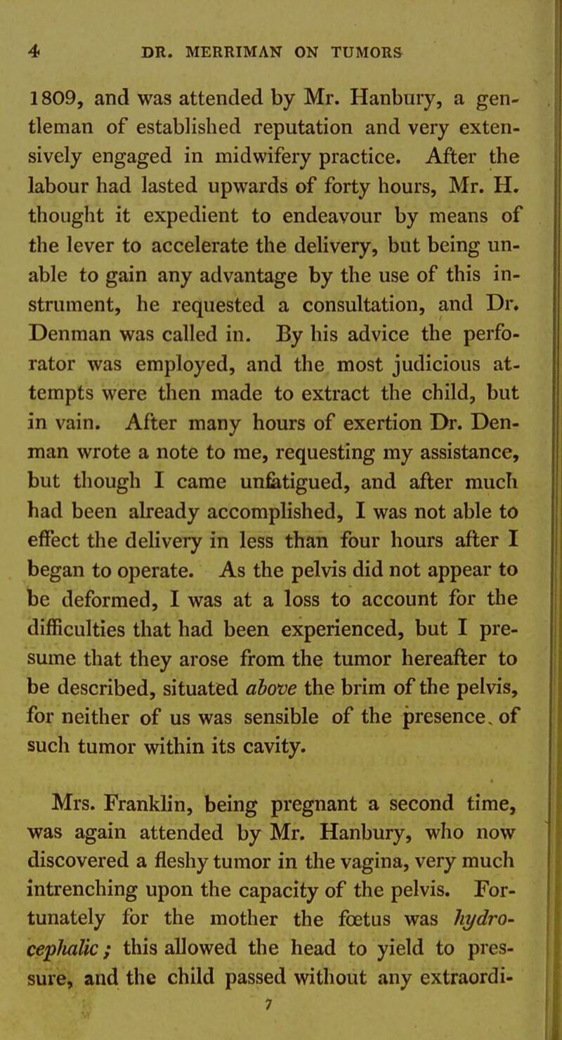 1809, and was attended by Mr. Hanbury, a gen- tleman of established reputation and very exten- sively engaged in midwifery practice. After the labour had lasted upwards of forty hours, Mr. H. thought it expedient to endeavour by means of the lever to accelerate the delivery, but being un- able to gain any advantage by the use of this in- strument, he requested a consultation, and Dr. Denman was called in. By his advice the perfo- rator was employed, and the most judicious at- tempts were then made to extract the child, but in vain. After many hours of exertion Dr. Den- man wrote a note to me, requesting my assistance, but though I came unfatigued, and after much had been already accomplished, I was not able to effect the delivery in less than four hours after I began to operate. As the pelvis did not appear to be deformed, I was at a loss to account for the difficulties that had been experienced, but I pre- sume that they arose from the tumor hereafter to be described, situated above the brim of the pelvis, for neither of us was sensible of the presence, of such tumor within its cavity. Mrs. Franklin, being pregnant a second time, was again attended by Mr. Hanbury, who now discovered a fleshy tumor in the vagina, very much intrenching upon the capacity of the pelvis. For- tunately for the mother the foetus was liydro- cepJialic; this allowed the head to yield to pres- sure, and the child passed without any extraordi- 7