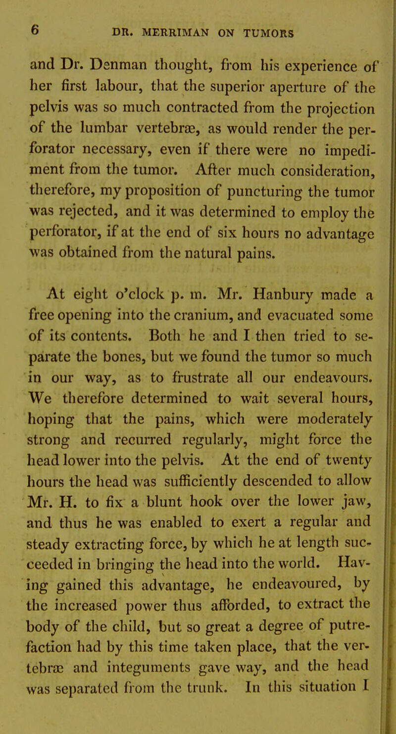 and Dr. Denman thought, from his experience of her first labour, that the superior aperture of the pelvis was so much contracted from the projection of the lumbar vertebrae, as would render the per- forator necessary, even if there were no impedi- ment from the tumor. After much consideration, therefore, my proposition of puncturing the tumor was rejected, and it was determined to employ the perforator, if at the end of six hours no advantage was obtained from the natural pains. At eight o'clock p. m. Mr. Hanbury made a free opening into the cranium, and evacuated some of its contents. Both he and I then tried to se- parate the bones, but we found the tumor so much in our way, as to frustrate all our endeavours. We therefore determined to wait several hours, hoping that the pains, which were moderately strong and recuiTed regularly, might force the head lower into the pelvis. At the end of twenty |f hours the head was sufficiently descended to allow Mr. H. to fix a blunt hook over the lower jaw, and thus he was enabled to exert a regular and steady extracting force, by which he at length suc- ceeded in bringing the head into the world. Hav- ing gained this advantage, he endeavoured, by the increased power thus afforded, to extract the body of the child, but so great a degree of putre- faction had by this time taken place, that the ver* tebraj and integuments gave way, and the head was separated from the trunk. In this situation I