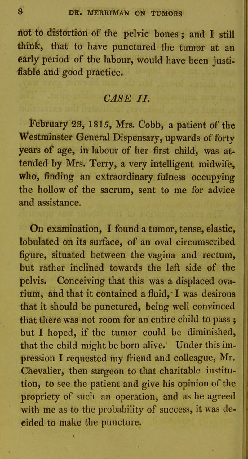 not to distortion of the pelvic bones ; and I still * think, that to have punctured the tumor at an early period of the labour, would have been justi- iiable and good practice. CASE 11, February 23, 1815, Mrs. Cobb, a patient of the Westminster General Dispensary, upwards of forty years of age, in labour of her first child, was at- tended by Mrs. Terry, a very intelligent midwife, who, finding an extraordinary fulness occupying the hollow of the sacrum, sent to me for advice and assistance. On examination, I found a tumor, tense, elastic, lobulated on its surface, of an oval circumscribed figure, situated between the vagina and rectum, but rather inclined towards the left side of the pelvis. Conceiving that this was a displaced ova- rium, and that it contained a fluid,' I was desirous that it should be punctured, being well convinced that there was not room for an entire child to pass j but I hoped, if the tumor could be diminished, \ that the child might be born alive.' Under this im- pression I requested my friend and colleague, Mr. Chevalier, then surgeon to that charitable institu- tion, to see the patient and give his opinion of the propriety of such an operation, and as he agreed with me as to the probability of success, it was de- cided to make the puncture.