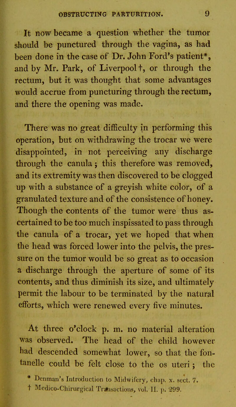 It now became a question whether the tumor should be punctured through the vagina, as had been done in the case of Dr. John Ford's patient*, and by Mr. Park, of Liverpool t, or through the rectum, but it was thought that some advantages would accrue from puncturing through the rectum, and there the opening was made. There was no great difficulty in performing this operation, but on withdrawing the trocar we were disappointed, in not perceiving any discharge through the canula; this therefore was removed, and its extremity was then discovered to be clogged up with a substance of a greyish white color, of a granulated texture and of the consistence of honey. Though the contents of the tumor were thus as- certained to be too much inspissated to pass through the canula of a trocar, yet we hoped that when the head was forced lower into the pelvis, the pres- sure on the tumor would be so great as to occasion a discharge through the aperture of some of its contents, and thus diminish its size, and ultimately permit the labour to be terminated by the natural efforts, which were renewed every five minutes. At three o'clock p. m. no material alteration was observed. The head of the child however had descended somewhat lower, so that the fon- tanelle could be felt close to the os uteri; the * Denman's Introduction to Midwifery, chap. x. sect. 7. t Medico-Chirurgical TralHsactions, vol. II. p. 299.