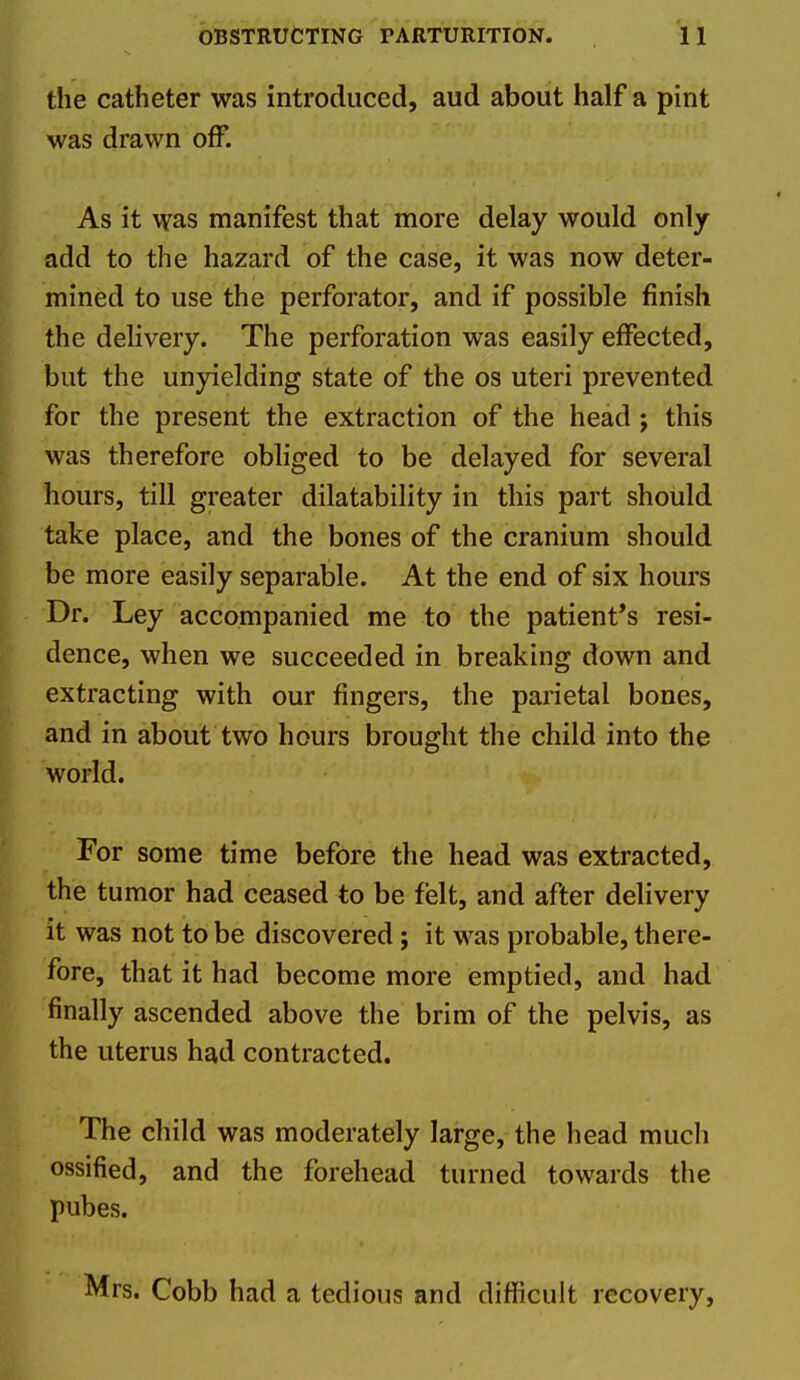 the catheter was introduced, aud about half a pint was drawn off. As it was manifest that more delay would only add to the hazard of the case, it was now deter- mined to use the perforator, and if possible finish the delivery. The perforation was easily effected, but the unyielding state of the os uteri prevented for the present the extraction of the head ; this was therefore obliged to be delayed for several hours, till greater dilatability in this part should take place, and the bones of the cranium should be more easily separable. At the end of six hours Dr. Ley accompanied me to the patient*s resi- dence, when we succeeded in breaking down and extracting with our fingers, the parietal bones, and in about two hours brought the child into the world. For some time before the head was extracted, the tumor had ceased to be felt, and after delivery it was not to be discovered ; it was probable, there- fore, that it had become more emptied, and had finally ascended above the brim of the pelvis, as the uterus had contracted. The child was moderately large, the head much ossified, and the forehead turned towards the pubes. Mrs. Cobb had a tedious and difficult recovery.