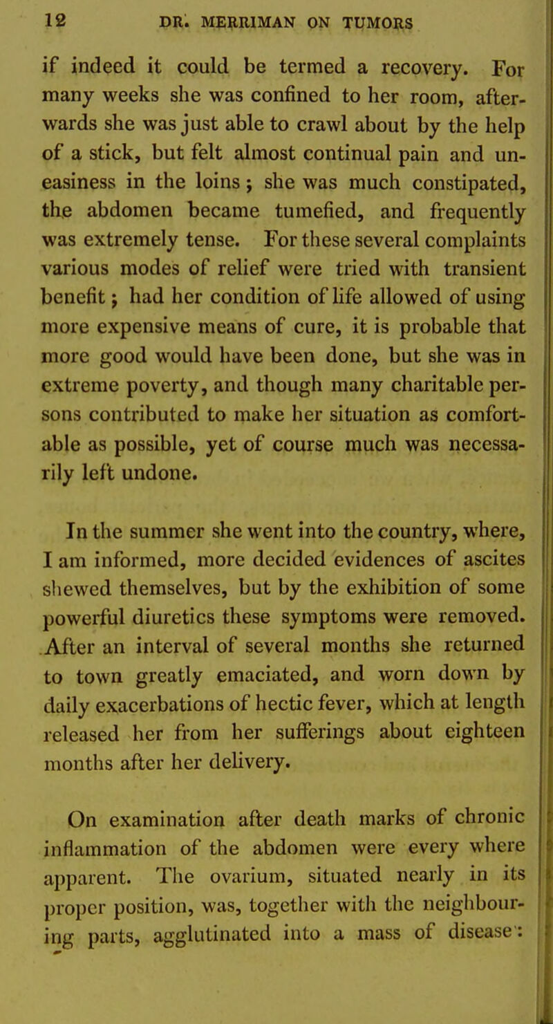 if indeed it could be termed a recovery. For many weeks she was confined to her room, after- wards she was just able to crawl about by the help of a stick, but felt almost continual pain and un- easiness in the loins; she was much constipated, the abdomen became tumefied, and frequently was extremely tense. For these several complaints various modes of relief were tried with transient benefit j had her condition of life allowed of using more expensive means of cure, it is probable that more good would have been done, but she was in extreme poverty, and though many charitable per- sons contributed to make her situation as comfort- able as possible, yet of course much was necessa- rily left undone. In the summer she went into the country, where, I am informed, more decided evidences of ascites shewed themselves, but by the exhibition of some powerful diuretics these symptoms were removed. After an interval of several months she returned to town greatly emaciated, and worn down by daily exacerbations of hectic fever, which at length released her from her sufferings about eighteen months after her delivery. On examination after death marks of chronic inflammation of the abdomen were every where apparent. The ovarium, situated nearly in its proper position, was, together with the neighbour- ing parts, agglutinated into a mass of disease':