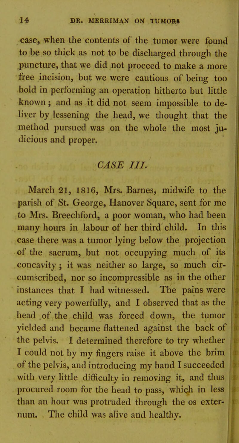 case, when the contents of the tumor were found to be so thick as not to be discharged through the puncture, that we did not proceed to make a more free incision, but we were cautious of being too bold in performing an operation hitherto but little known; and as it did not seem impossible to de- liver by lessening the head, we thought that the method pursued was on the whole the most ju- dicious and proper. CASE III. March 21, 1816, Mrs. Barnes, midwife to the parish of St. George, Hanover Square, sent for me to Mrs. Breechford, a poor woman, who had been many hours in labour of her third child. In this case there was a tumor lying below the projection of the sacrum, but not occupying much of its concavity j it was neither so large, so much cir- cumscribed, nor so incompressible as in the other instances that I had witnessed. The pains were acting very powerfully, and I observed that as the head of the child was forced down, the tumor yielded and became flattened against the back of the pelvis. I determined therefore to try whether I could not by my fingers raise it above the brim of the pelvis, and introducing my hand I succeeded with very little difficulty in removing it, and thus procured room for the head to pass, whiqli in less than an hour was protruded through the os exter- num. . The child was alive and healthy.