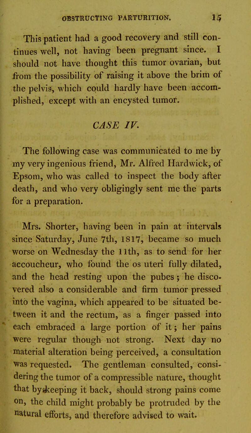 Tliis patient had a good recovery and still con- tinues well, not having been pregnant since. I should not have thought this tumor ovarian, but from the possibility of raising it above the brim of the pelvis, which cquld hardly have been accom- plished, except with an encysted tumof. CASE IV. The following case was communicated to me by my very ingenious friend, Mr. Alfred Hardwick, of Epsom, who was called to inspect the body after death, and who very obligingly sent me the parts for a preparation. Mrs. Shorter, having been in pain at intervals since Saturday, June 7th, 1817, became so much worse on Wednesday the llth, as to send for her accoucheur, who found the os uteri fully dilated, and the head resting upon the pubes; he disco- vered also a considerable and firm tumor pressed into the vagina, which appeared to be situated be- tween it and the rectum, as a finger passed into each embraced a large portion of it; her pains were regular though not strong. Next day no material alteration being perceived, a consultation was requested. The gentleman consulted, consi- dering the tumor of a compressible nature, thought that byskeeping it back, should strong pains come on> the child might probably be protruded by the natural efforts, and therefore advised to wait.