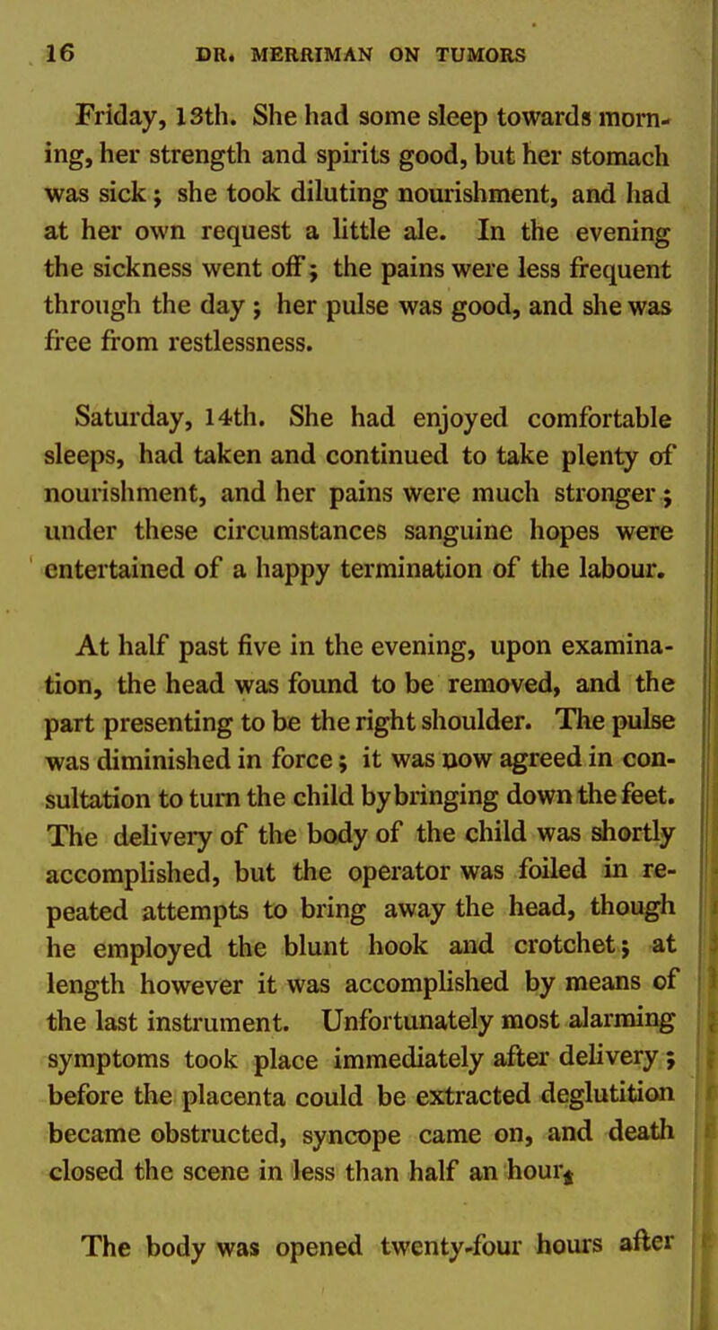 Friday, 13th. She had some sleep towards morn- ing, her strength and spirits good, but her stomach was sick j she took diluting nourishment, and had at her own request a little ale. In the evening the sickness went off; the pains were less frequent through the day ; her pulse was good, and she was fi-ee from restlessness. Saturday, 14th. She had enjoyed comfortable sleeps, had taken and continued to take plenty of nourishment, and her pains were much stronger; under these circumstances sanguine hopes were entertained of a happy termination of the labour. At half past five in the evening, upon examina- tion, the head was found to be removed, and the part presenting to be the right shoulder. The pulse was diminished in force; it was now agreed in con- sultation to turn the child by bringing down the feet. The delivery of the body of the child was shortly accomplished, but the operator was foiled in re- peated attempts to bring away the head, though he employed the blunt hook and crotchet; at length however it was accomplished by means of the last instrument. Unfortunately most alarming symptoms took place immediately after delivery; before the placenta could be extracted deglutition became obstructed, syncope came on, and death closed the scene in less than half an hour^ The body was opened twenty-four hours after