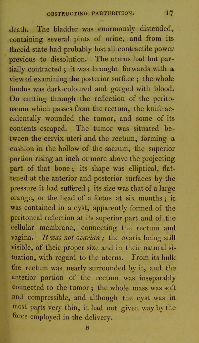 death. The bladder was enormously distended, containing several pints of urine, and from its flaccid state had probably lost all contractile power previous to dissolution. The uterus had but par- tially contracted ; it was brought forwards with a view of examining the posterior surface ; the whole fundus was dark-coloured and gorged with blood. On cutting through the reflection of the perito- naeum which passes from the rectum, the knife ac- cidentally wounded the tumor, and some of its contents escaped. The tumor was situated be- tween the cervix uteri and the rectum, forming a cushion in the hollow of the sacrum, the superior portion rising an inch or more above the projecting part of that bone ; its shape was elliptical, flat- tened at the anterior and. posterior surfaces by the pressure it had suffered j its size was that of a large orange, or the head of a foetus at six months; it was contained in a cyst, apparently formed of the peritoneal reflection at its superior part and of the cellular membrane, connecting the rectum and vagina. It was not ovarian ; the ovaria being still visible, of their proper size and in their natural si- tuation, with regard to the uterus. From its bulk the rectum was nearly surrounded by it, and the anterior portion of the rectum was inseparably connected to the tumor ; the whole mass was soft and compressible, and although the cyst was in most parts very thin, it had not given way by the force employed in the delivery. B