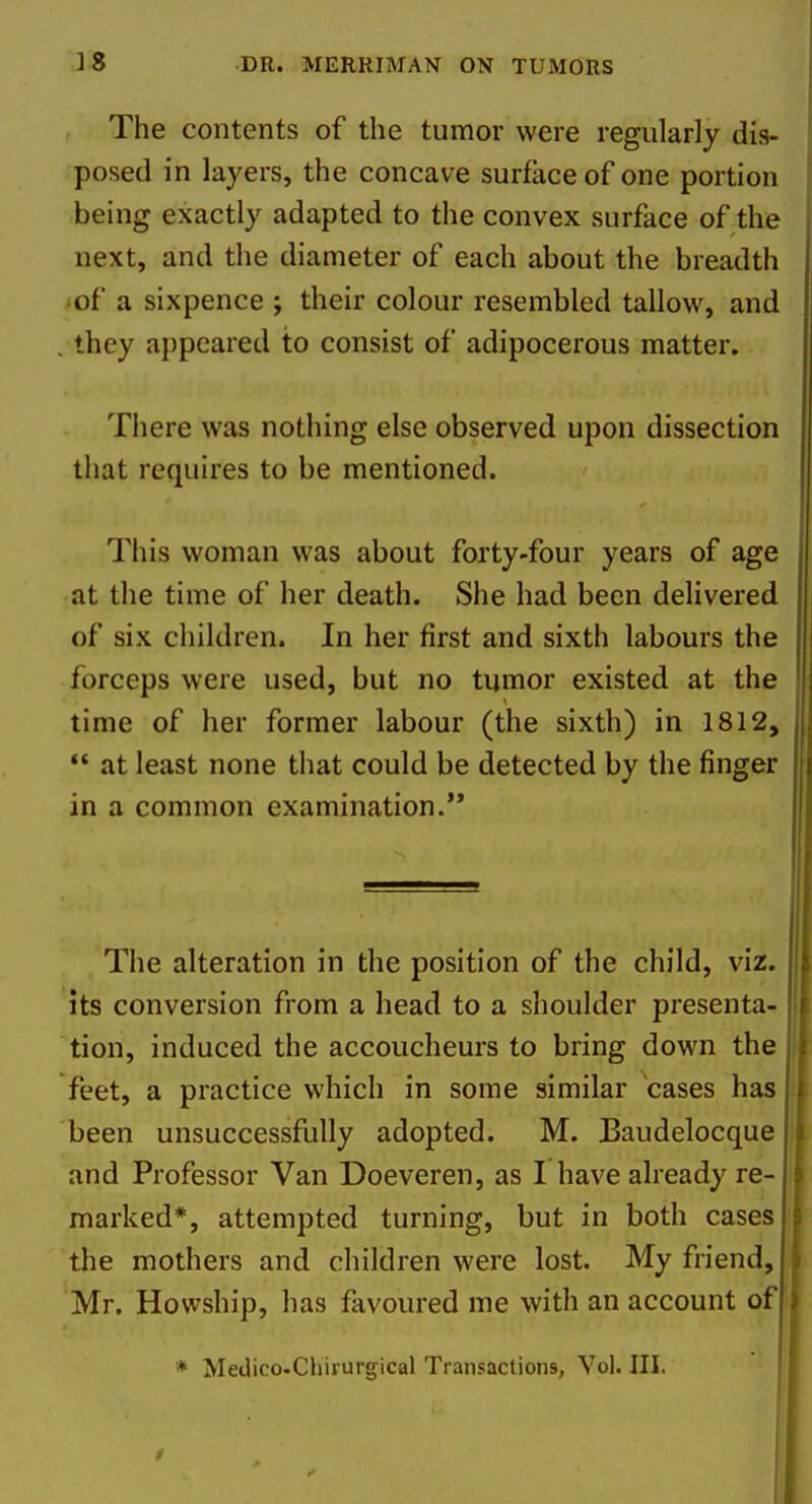 The contents of the tumor were regularly dis- posed in layers, the concave surface of one portion being exactly adapted to the convex surface of the next, and the diameter of each about the breadth •of a sixpence ; their colour resembled tallow, and they appeared to consist of adipocerous matter. There was nothing else observed upon dissection that requires to be mentioned. This woman was about forty-four years of age at the time of her death. She had been delivered of six children. In her first and sixth labours the forceps were used, but no tumor existed at the time of her former labour (the sixth) in 1812,  at least none that could be detected by the finger in a common examination. The alteration in the position of the child, viz. its conversion from a head to a shoulder presenta- tion, induced the accoucheurs to bring down the feet, a practice which in some similar cases has been unsuccessfully adopted. M. Baudelocque and Professor Van Doeveren, as I have already re- i marked*, attempted turning, but in both cases i the mothers and children were lost. My friend, Mr. Howship, has favoured me with an account of * Medico.Chirurgical Transactions, Vol. III.