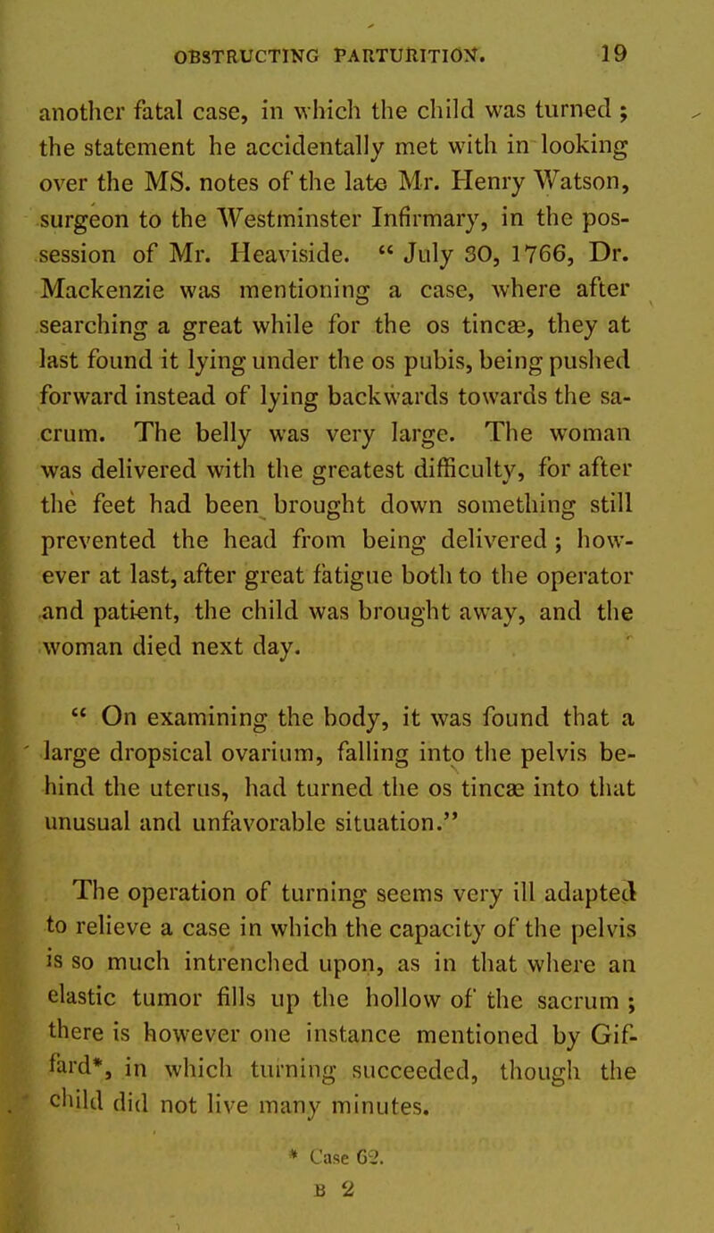 anotlier fatal case, in w hich the child was turned ; the statement he accidentally met with in looking over the MS. notes of the late Mr. Henry Watson, surgeon to the Westminster Infirmary, in the pos- session of Mr. Heaviside.  July 30, 1766, Dr. Mackenzie was mentioning a case, where after searching a great while for the os tincae, they at last found it lying under the os pubis, being pushed forward instead of lying backwards towards the sa- crum. The belly was very large. The woman was delivered with the greatest difficulty, for after the feet had been brought down something still prevented the head from being delivered ; how- ever at last, after great fatigue both to the operator and pati-ent, the child was brought away, and the woman died next day.  On examining the body, it was found that a large dropsical ovarium, falling into the pelvis be- hind the uterus, had turned the os tincse into that unusual and unfavorable situation. The operation of turning seems very ill adapted to relieve a case in which the capacity of the pelvis is so much intrenched upon, as in that where an elastic tumor fills up the hollow of the sacrum ; there is however one instance mentioned by Gif- fard*, in which turning succeeded, though the child did not live many minutes. B 2