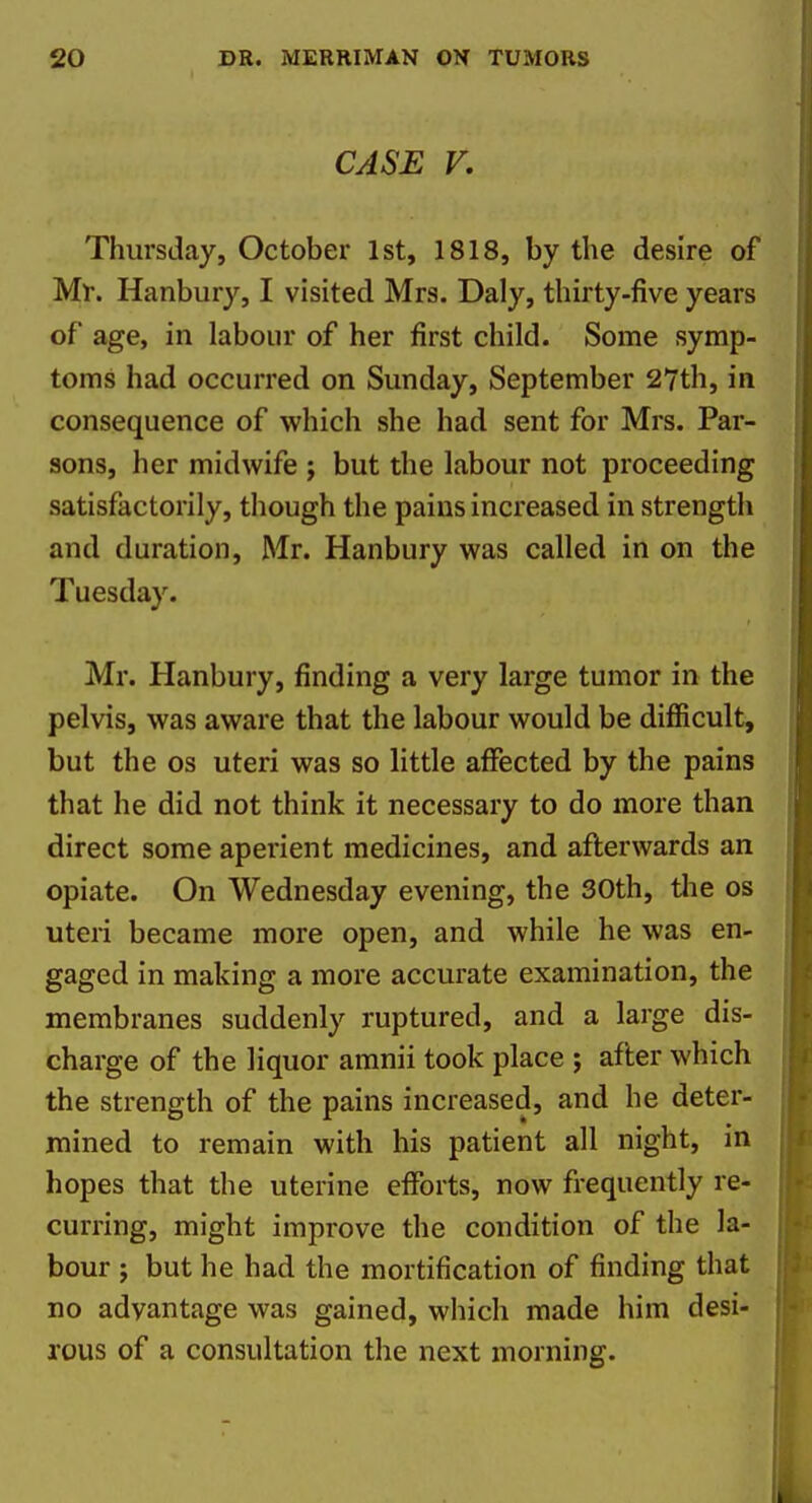 CASE V, Thursday, October 1st, 1818, by the desire of Ml. Hanbury, I visited Mrs. Daly, thirty-five years of age, in labour of her first child. Some symp- toms had occurred on Sunday, September 27th, in consequence of which she had sent for Mrs. Par- sons, her midwife ; but the labour not proceeding satisfactorily, though the pains increased in strength and duration, Mr. Hanbury was called in on the Tuesday. Mr. Hanbury, finding a very large tumor in the pelvis, was aware that the labour would be difficult, but the OS uteri was so little affected by the pains that he did not think it necessary to do more than direct some aperient medicines, and afterwards an opiate. On Wednesday evening, the 30th, tlie os uteri became more open, and while he was en- gaged in making a more accurate examination, the membranes suddenly ruptured, and a large dis- charge of the liquor amnii took place ; after which the strength of the pains increased, and he deter- mined to remain with his patient all night, in hopes that the uterine efforts, now frequently re- curring, might improve the condition of the la- bour J but he had the mortification of finding that no advantage was gained, which made him desi- rous of a consultation the next morning.