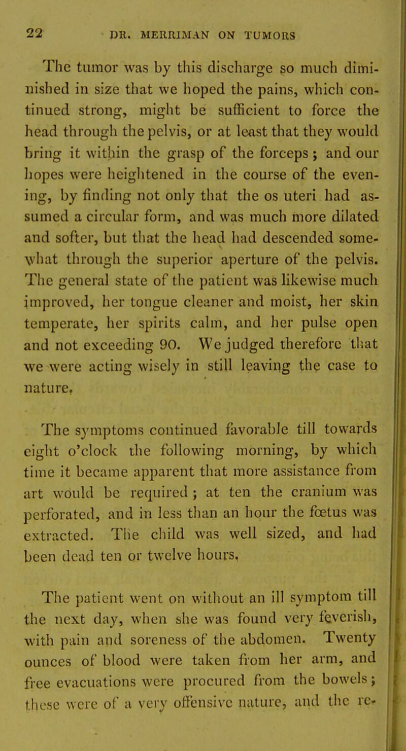 The tumor was by this discharge so much dimi- nished in size that we hoped the pains, which con- tinued strong, might be sufficient to force the head through the pelvis, or at least that they would bring it within the grasp of the forceps ; and our liopes were heightened in the course of the even- ing, by finding not only that the os uteri had as- sumed a circular form, and was much more dilated and softer, but that the head had descended some- what through the superior aperture of the pelvis. The general state of the patient was likewise much improved, her tongue cleaner and moist, her skin temperate, her spirits calm, and her pulse open and not exceeding 90. We judged therefore tiiat we were acting wisely in still leaving the case to nature. The symptoms continued favorable till towards eight o'clock the following morning, by which time it became apparent that more assistance from art would be required ; at ten the cranium was perforated, and in less than an hour the foetus was extracted. The cliild was well sized, and had been dead ten or twelve hours, The patient went on without an ill symptom till the next day, when she was found very feverish, with pain and soreness of the abdomen. Twenty ounces of blood were taken from her arm, and free evacuations were procured from the bowels j these were of a very offensive nature, and the rcr