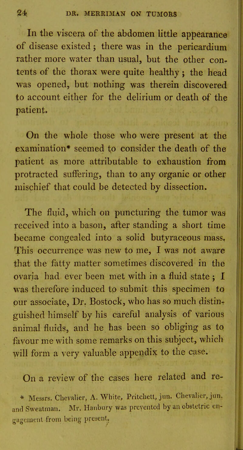 In the viscera of the abdomen httle appearance of disease existed ; there was in the pericardium rather more water than usual, but the other con- tents of the thorax were quite healthy; the head was opened, but nothing was therein discovered to account either for the delirium or death of the patient. On the whole those who were present at the examination* seemed t;o consider the death of the patient as more attributable to exhaustion from protracted suffering, than to any organic or other mischief that could be detected by dissection. The fluid, which on puncturing the tumor waa received into a bason, after standing a short time became congealed into a solid butyraceous mass. This occurrence was new to me, I was not aware that the fatty matter sometimes discovered in the ovaria had ever been met with in a fluid state ; I was therefore induced to submit this specimen to our associate, Dr. Bostock, who has so much distin- guished himself by his careful analysis of various animal fluids, and he has been so obliging as to favour me with some remarks on this subject, which will form a very valuable appendix to the case. On a review of the cases here related and re- * Messrs. Chevalier, A.White, PritcheU, jim. Chevalier, jun. and Sweatman. Mr. Hanbury was preyeiited by an obstetric cn- gajjciiiciit from being present,