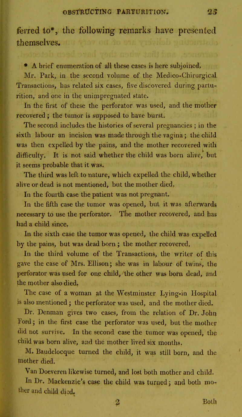 ferred to*, the following remarks have presented themselves. • A brief enumeration of all these cases is here subjoined, Mr. Park, in the second vohirae of the Medico-Chirurgical Transactions, has related six cases, five discovered during partu- rition, and one in the unimpregnated state. In the first of these the perforator was used, and the mother recovered; the tumor is supposed to have burst. The second includes the histories of several pregnancies ; in the. sixth labour an incision was made through the vagina; the child was then expelled by the pains, and the mother recovered with difficulty. It is not said whether the child was born alive, but it seems probable that it was. The third was left to nature, which expelled the child, whether alive or dead is not mentioned, but the mother died. In the fourth case the patient was not pregnant. In the fifth case the tumor was opened, but it was afterwards necessary to use the perforator. The mother recovered, and has had a child since. In the sixth case the tumor was opened, the child was expelled by the pains, but was dead born ; the mother recovered. In the third volume of the Transactions, the writer of this gave the case of Mrs. Ellison; she was in labour of twins, the perforator was used for one child, the other was born dead, and the mother also died. The case of a woman at the Westminster Lying-in Hospital is also mentioned; the perforator was used, and the mother died. Dr. Denman gives two cases, from the relation of Dr. John Ford; in the first case the perforator was used, but the mother did not survive. In the second case the tumor was opened, the child was born alive, aiid the mother lived six months. M. Baudelocque turned the child, it was still born, and the mother died. Van Doeveren likewise turned, and lost both mother and child. In Dr. Mackenzie's case the child was turned; and both mo- ther and child died. ^ Both