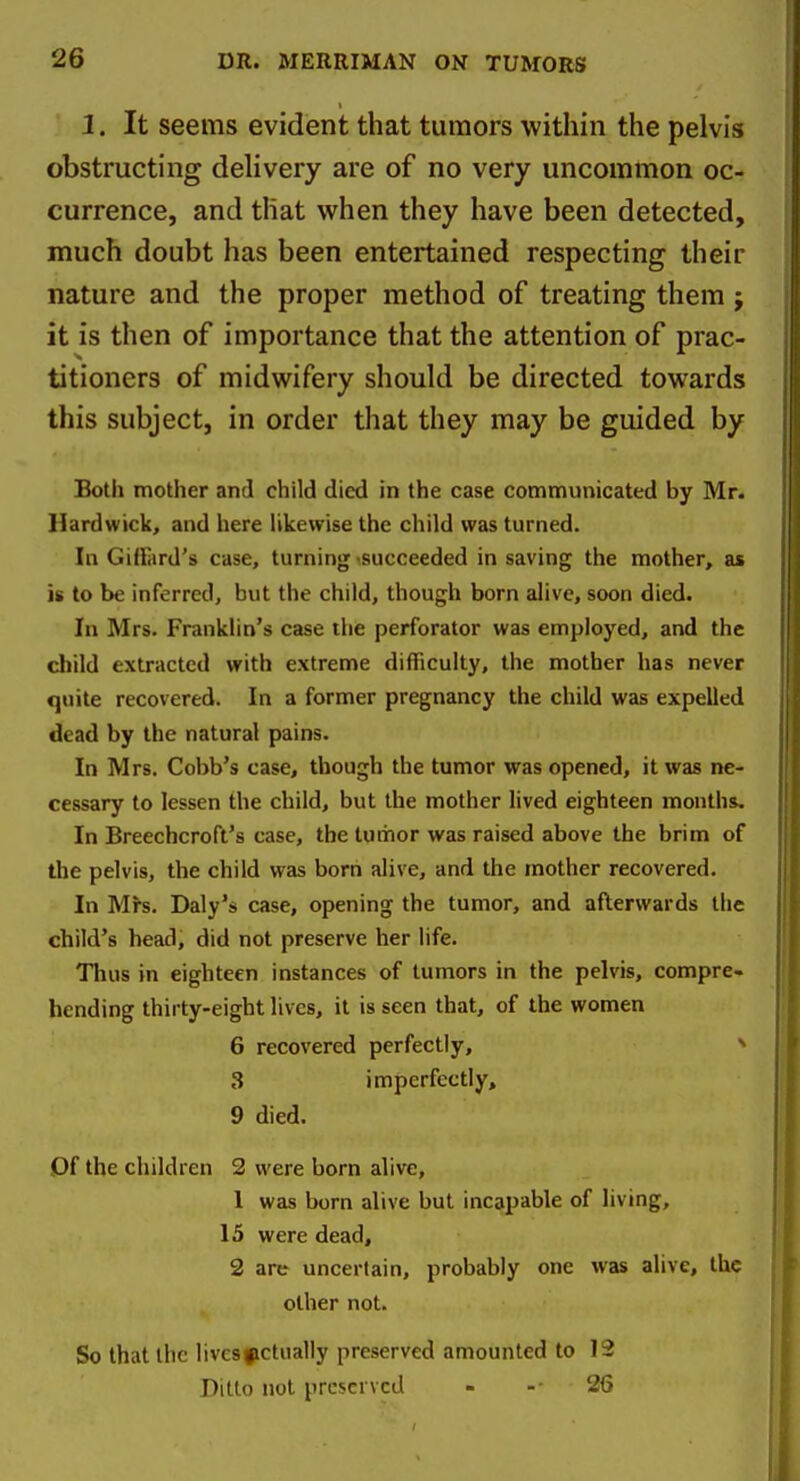 I. It seems evident that tumors within the pelvis obstructing delivery are of no very uncommon oc- currence, and that when they have been detected, much doubt has been entertained respecting their nature and the proper method of treating them ; it is then of importance that the attention of prac- titioners of midwifery should be directed towards this subject, in order that they may be guided by Both mother and child died in the case communicated by Mr. Hardwick, and here likewise the child was turned. In Giflard's case, turning succeeded in saving the mother, as is to be inferred, but the child, though born alive, soon died. In Mrs. Franklin's case the perforator was employed, and the child extracted with extreme difficulty, the mother has never quite recovered. In a former pregnancy the child was expelled dead by the natural pains. In Mrs. Cobb's case, though the tumor was opened, it was ne- cessary to lessen the child, but the mother lived eighteen months. In Breechcroft's case, the tumor was raised above the brim of the pelvis, the child was borri alive, and the mother recovered. In Mrs. Daly's case, opening the tumor, and afterwards the child's head, did not preserve her life. Thus in eighteen instances of tumors in the pelvis, compre- hending thirty-eight lives, it is seen that, of the women 6 recovered perfectly, ^ 3 imperfectly, 9 died. Of the children 2 were born alive, 1 was born alive but incapable of living, 15 were dead, 2 are uncertain, probably one was alive, the other not. So that the lives actually preserved amounted to 12 Ditto not preserved - - 26