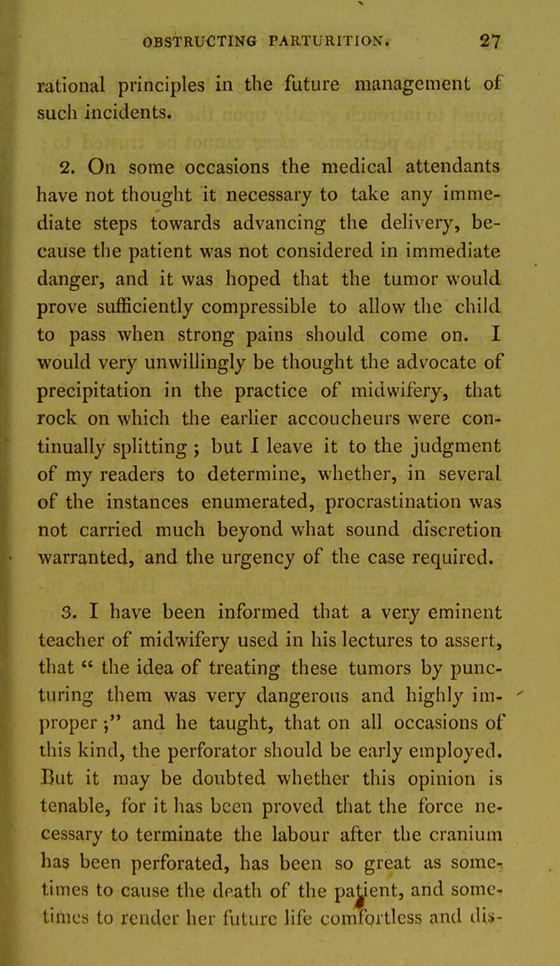 rational principles in the future management of such incidents. 2. On some occasions the medical attendants have not thought it necessary to take any imme- diate steps towards advancing the delivery, be- cause the patient was not considered in immediate danger, and it was hoped that the tumor would prove sufficiently compressible to allow the child to pass when strong pains should come on. I would very unwillingly be thought the advocate of precipitation in the practice of midwifery, that rock on which the earlier accoucheurs were con- tinually splitting ; but I leave it to the judgment of my readers to determine, whether, in several of the instances enumerated, procrastination was not carried much beyond what sound discretion warranted, and the urgency of the case required. 3. I have been informed that a very eminent teacher of midwifery used in his lectures to assert, that  the idea of treating these tumors by punc- turing them was very dangerous and highly im- proper and he taught, that on all occasions of this kind, the perforator should be early employed. But it may be doubted whether this opinion is tenable, for it lias been proved that the force ne- cessary to terminate the labour after the cranium has been perforated, has been so great as some- times to cause the death of the pajient, and some- times to render her future life comfortless and di$-