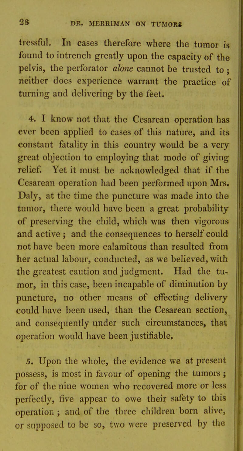 tressful. In cases therefore where the tumor is found to intrench greatly upon the capacity of the pelvis, the perforator alone cannot be trusted to ; neither does experience warrant the practice of turning and delivering by the feet. 4. I know not that the Cesarean operation has ever been applied to cases of this nature, and its constant fatality in this country would be a very great objection to employing that mode of giving relief. Yet it must be acknowledged that if the Cesarean operation had been performed upon Mrs. Daly, at the time the puncture was made into the tumor, there would have been a great probability of preserving the child, which was then vigorous and active ; and the consequences to herself could not have been more calamitous than resulted from her actual labour, conducted, as we believed, with the greatest caution and judgment. Had the tu- mor, in this case, been incapable of diminution by puncture, no other means of effecting delivery could have been used, than the Cesarean section, and consequently under such circumstances, that operation would have been justifiable, 5. Upon the whole, the evidence we at present possess, is most in favour of opening the tumors; for of the nine women who recovered more or less perfectly, five appear to owe their safety to this operation j and of the three children born alive, or supposed to be so, two were preserved by the