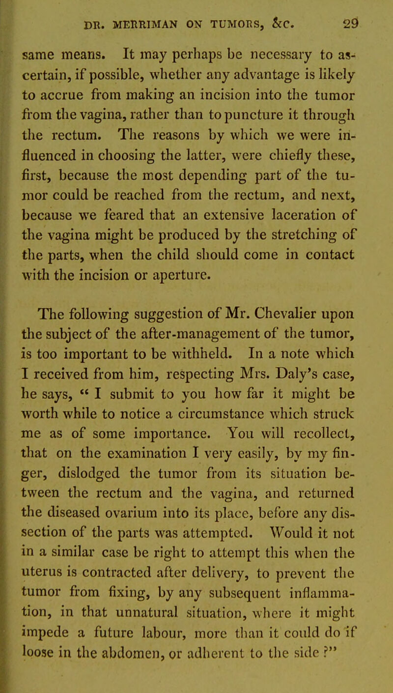 DR. MEimiMAN ON TUMORS, &C. 2^ same means. It may perhaps be necessary to as- certain, if possible, whether any advantage is likely to accrue from making an incision into the tumor from the vagina, rather than to puncture it through the rectum. The reasons by wliich we were in- fluenced in choosing the latter, were chiefly these, first, because the most depending part of the tu- mor could be reached from the rectum, and next, because we feared that an extensive laceration of the vagina might be produced by the stretching of the parts, when the child should come in contact with the incision or aperture. The following suggestion of Mr. Chevalier upon the subject of the after-management of the tumor, is too important to be withheld. In a note which I received from him, respecting Mrs. Daly's case, he says,  I submit to you how far it might be worth while to notice a circumstance which struck me as of some importance. You will recollect, that on the examination I very easily, by my fin- ger, dislodged the tumor from its situation be- tween the rectum and the vagina, and returned the diseased ovarium into its place, before any dis- section of the parts was attempted. Would it not in a similar case be right to attempt this when the uterus is contracted after delivery, to prevent the tumor from fixing, by any subsequent inflamma- tion, in that unnatural situation, where it might impede a future labour, more than it could do if loose in the abdomen, or adherent to the side ?