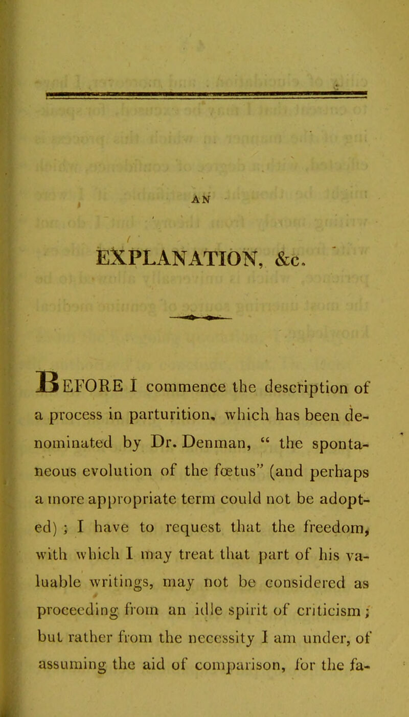 AN SEXPLANATION, &c. 13 EFORE I commence the descHption of a process in parturition, which has been de- nominated by Dr. Denman,  the sponta- neous evolution of the foetus (and perhaps a more appropriate term could not be adopt- ed) ; I have to request that the freedom, with which I may treat that part of his va- luable writings, may not be considered as proceeding from an idle spirit of criticism; but rather from the necessity I am under, of assuming the aid of comparison, for the fa-